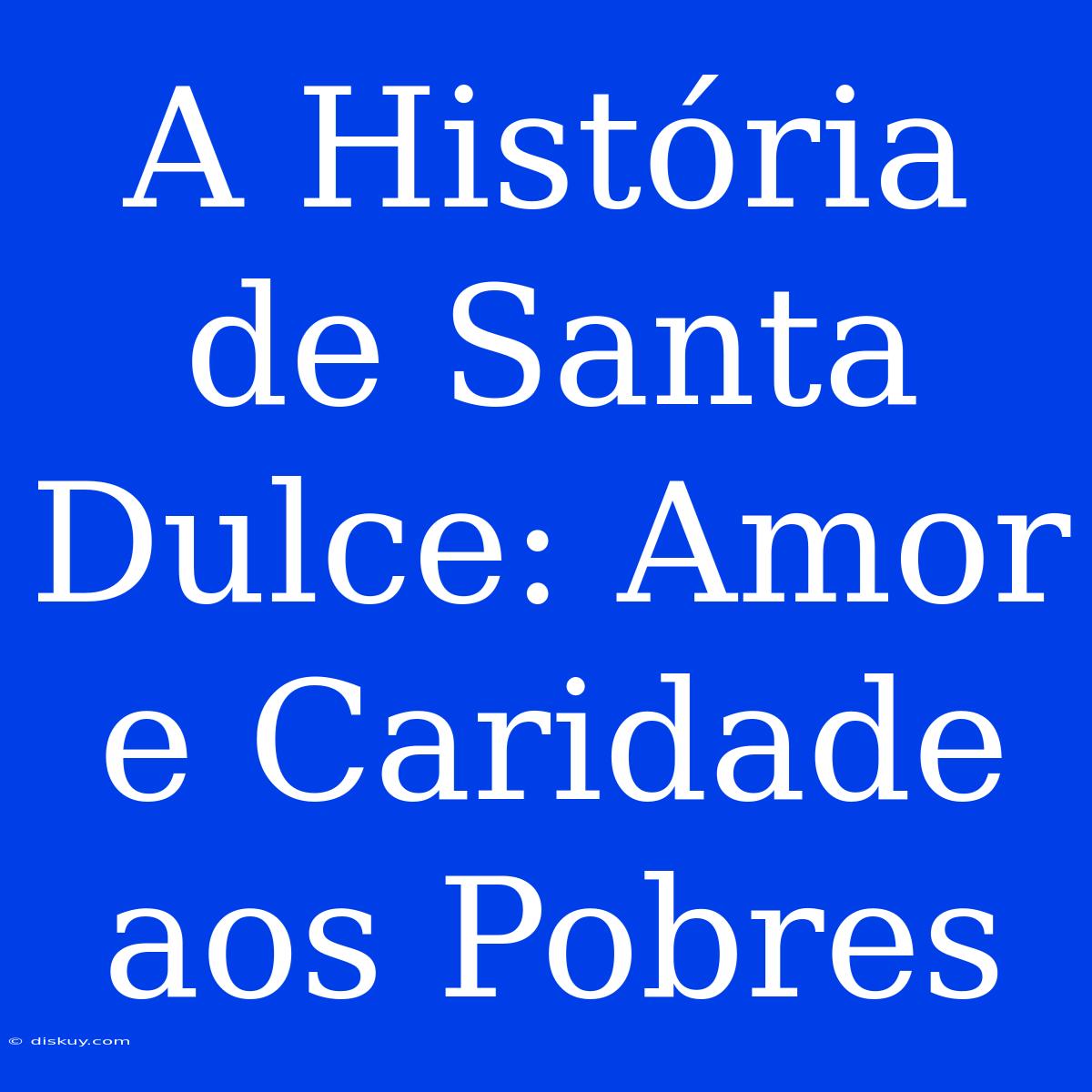 A História De Santa Dulce: Amor E Caridade Aos Pobres