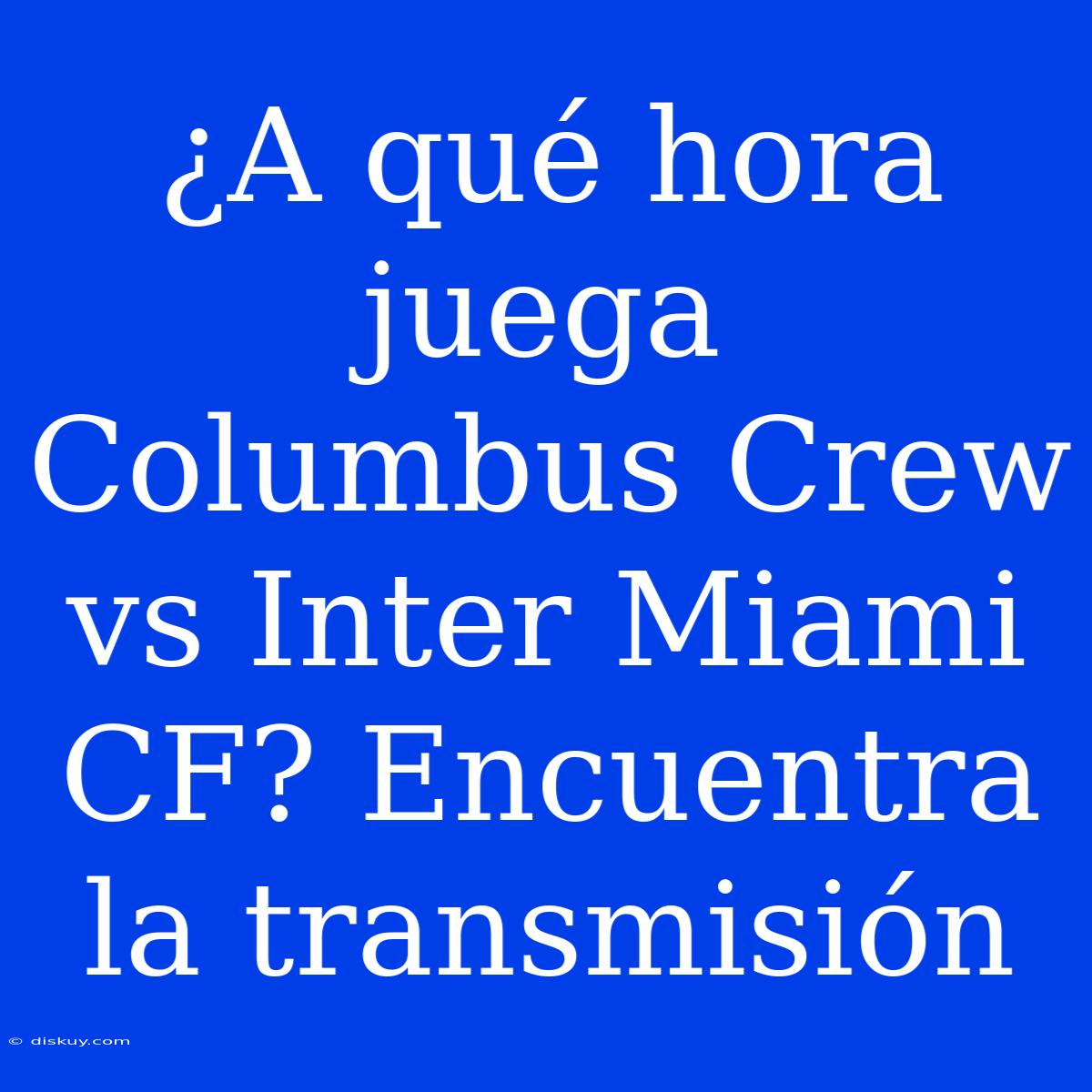 ¿A Qué Hora Juega Columbus Crew Vs Inter Miami CF? Encuentra La Transmisión