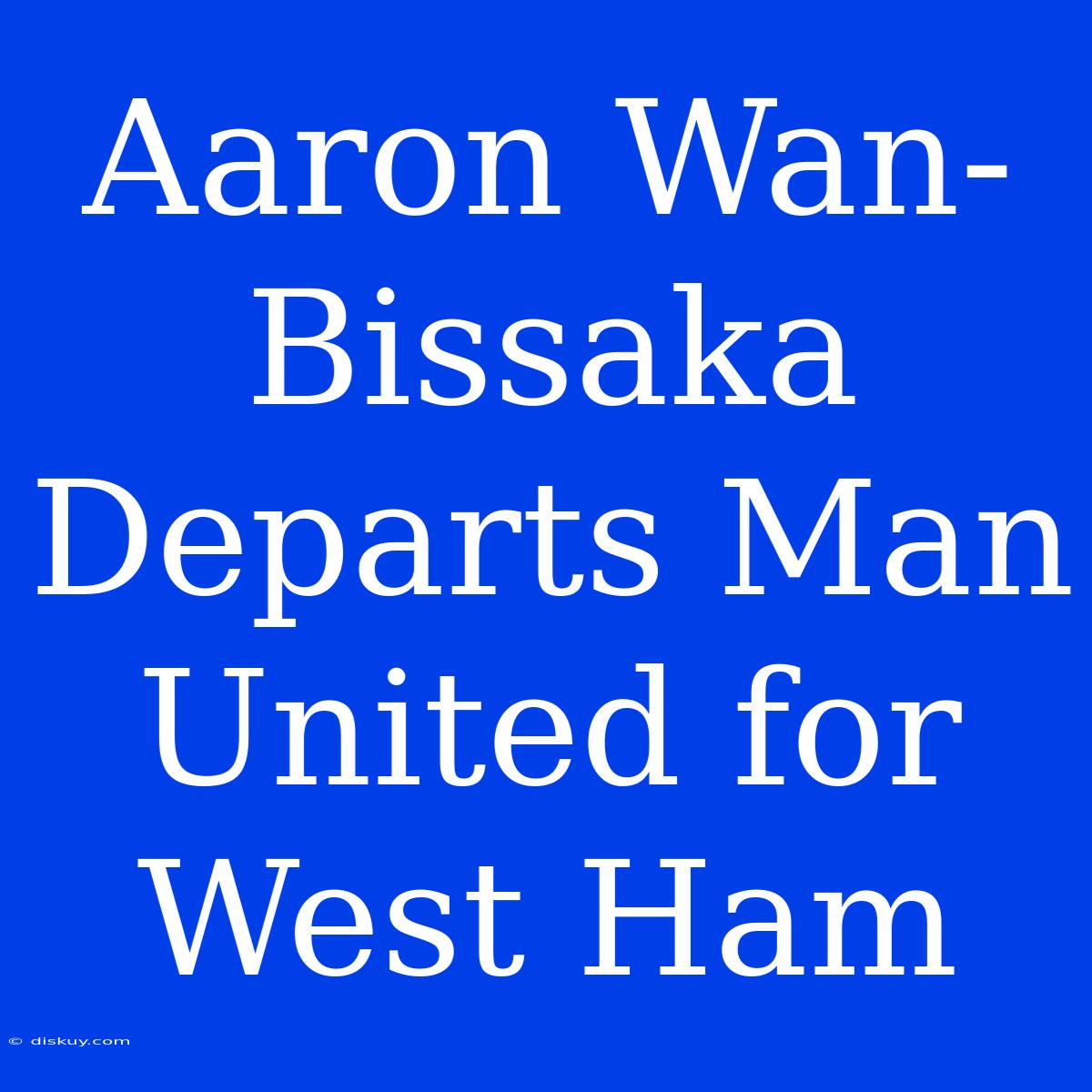 Aaron Wan-Bissaka Departs Man United For West Ham