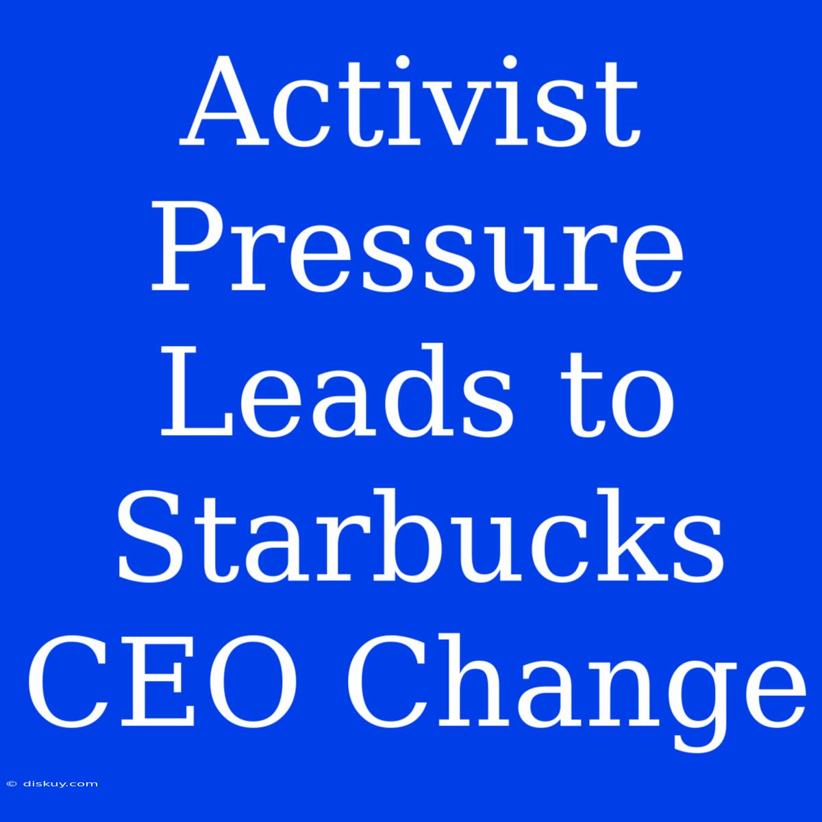 Activist Pressure Leads To Starbucks CEO Change