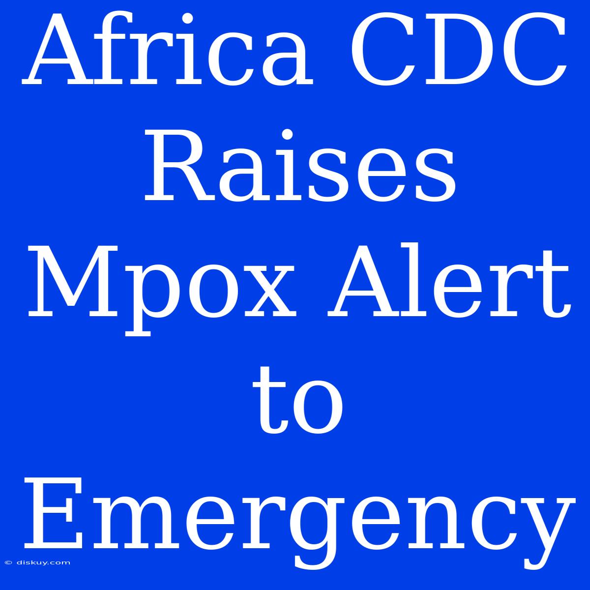 Africa CDC Raises Mpox Alert To Emergency