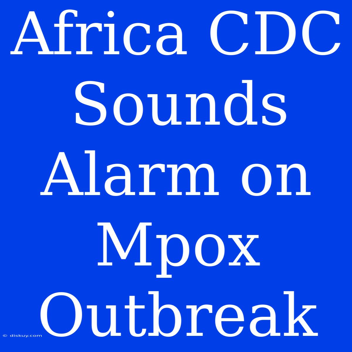 Africa CDC Sounds Alarm On Mpox Outbreak