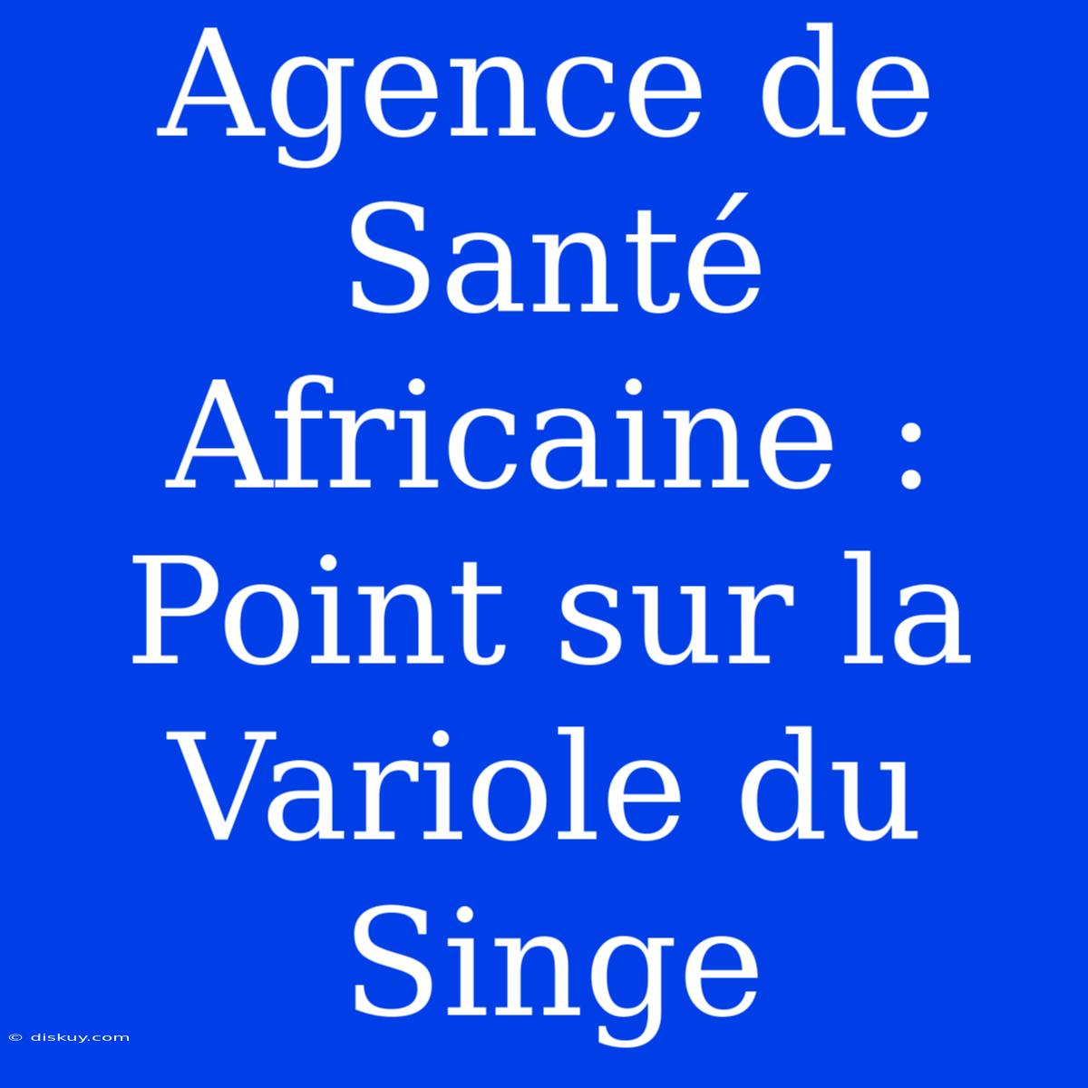 Agence De Santé Africaine : Point Sur La Variole Du Singe