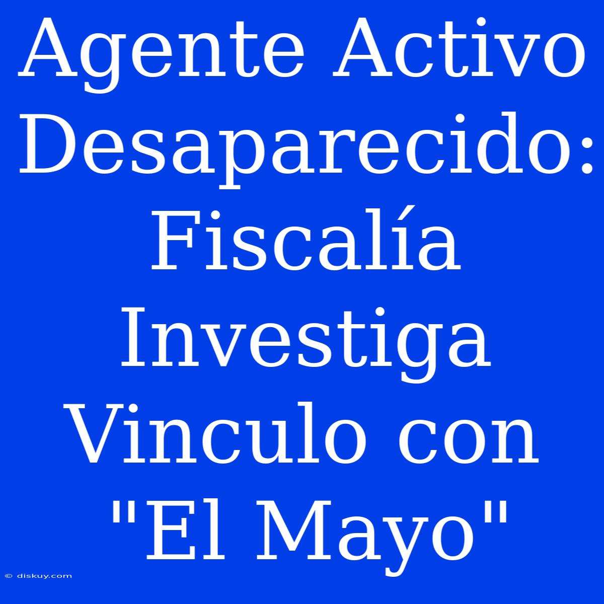 Agente Activo Desaparecido: Fiscalía Investiga Vinculo Con 