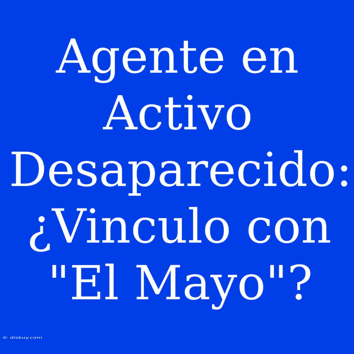 Agente En Activo Desaparecido: ¿Vinculo Con 