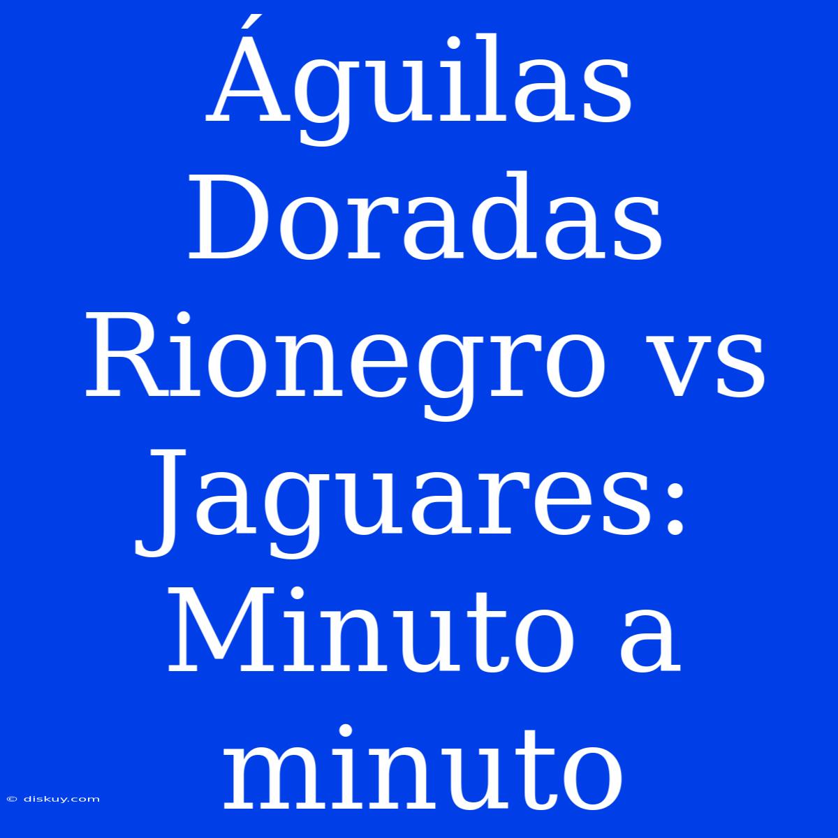 Águilas Doradas Rionegro Vs Jaguares: Minuto A Minuto