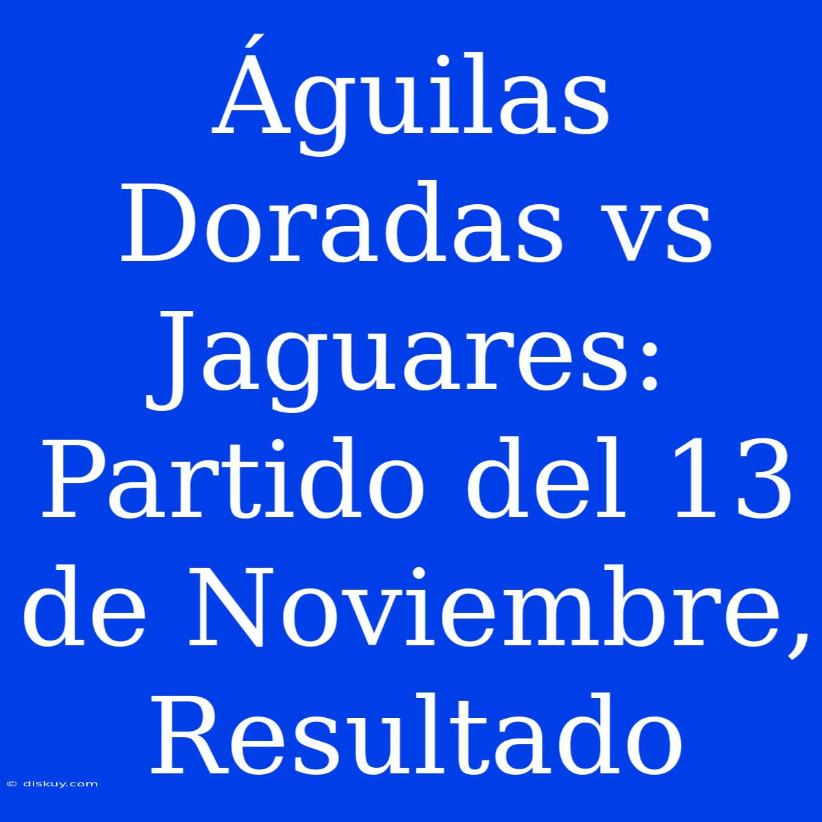 Águilas Doradas Vs Jaguares: Partido Del 13 De Noviembre, Resultado