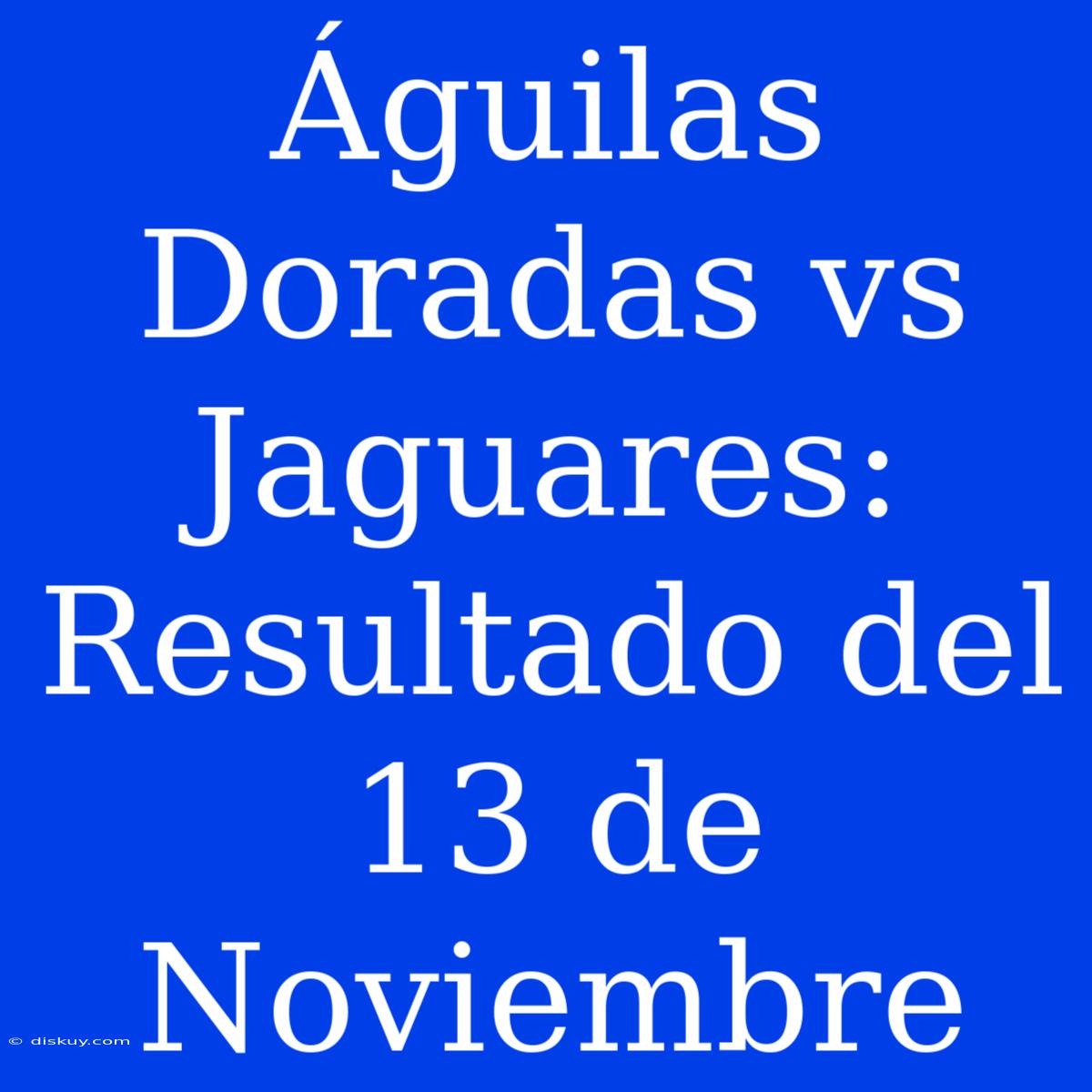 Águilas Doradas Vs Jaguares: Resultado Del 13 De Noviembre