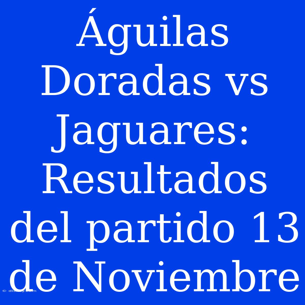 Águilas Doradas Vs Jaguares: Resultados Del Partido 13 De Noviembre