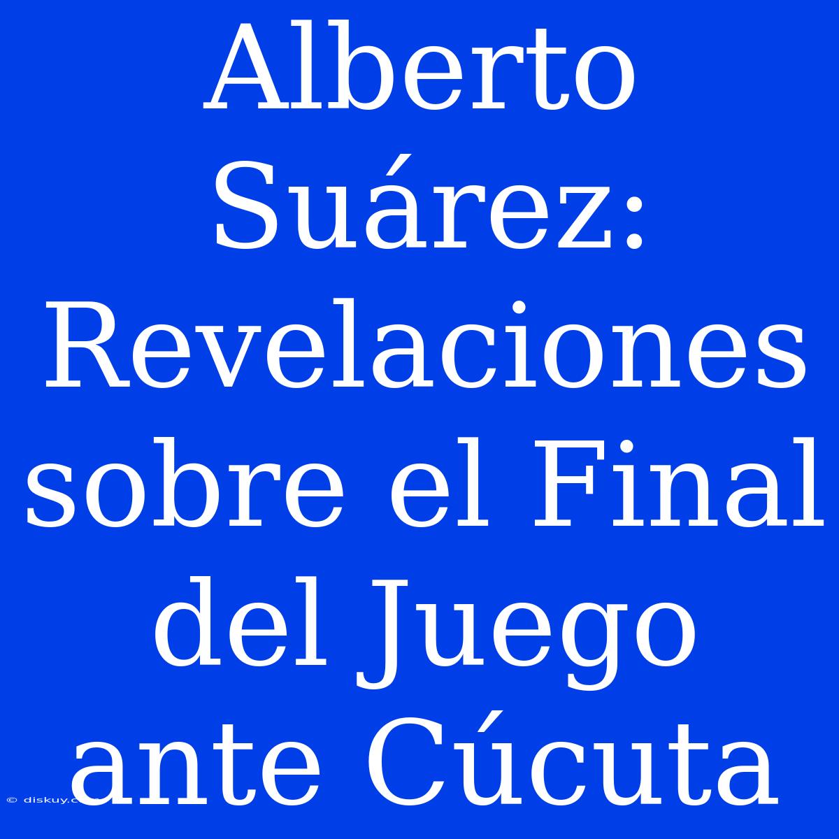 Alberto Suárez: Revelaciones Sobre El Final Del Juego Ante Cúcuta