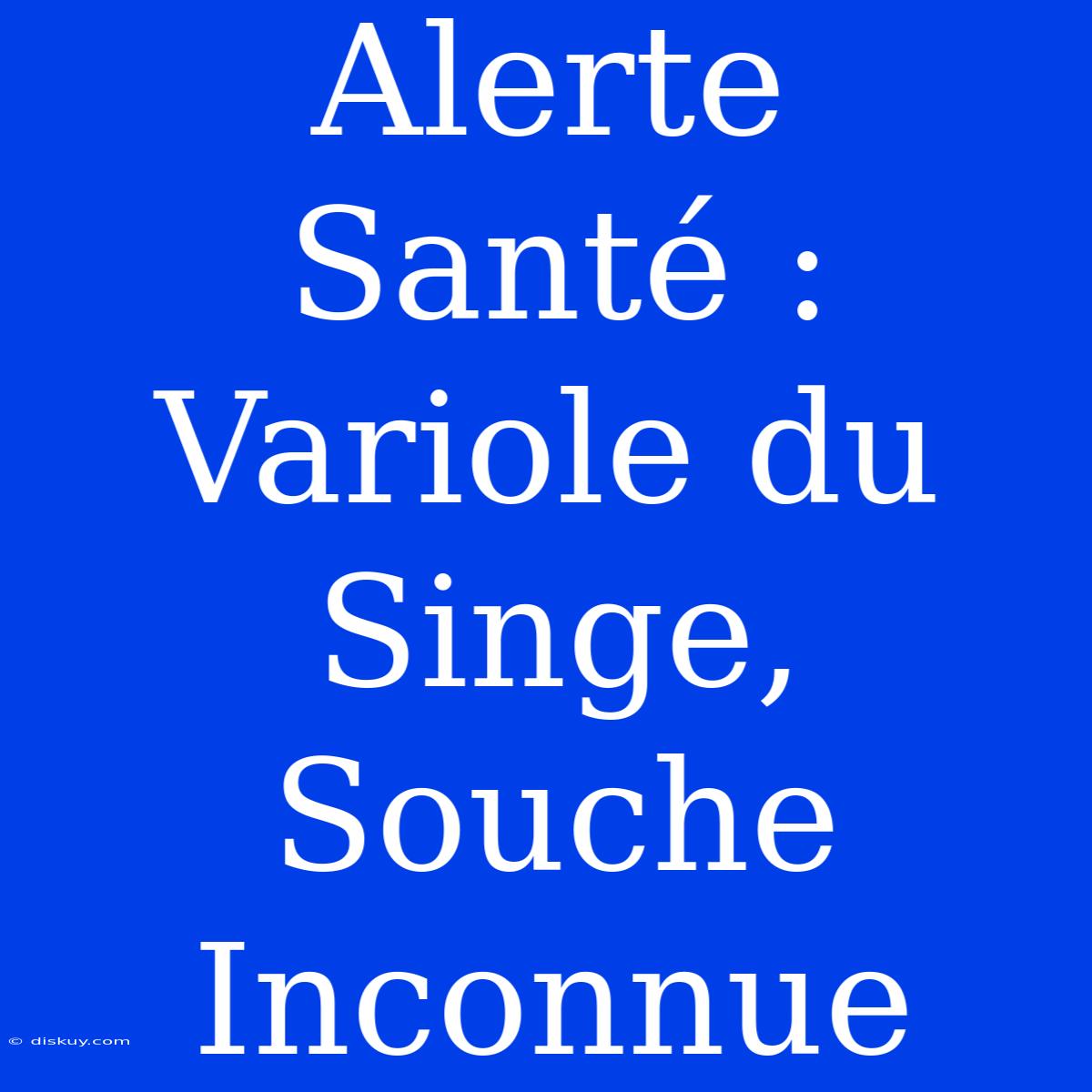 Alerte Santé : Variole Du Singe, Souche Inconnue