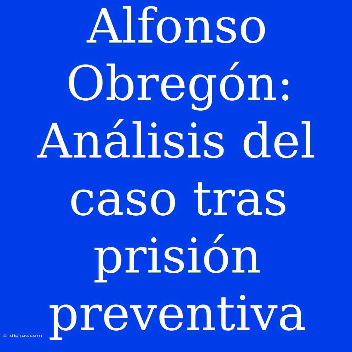 Alfonso Obregón: Análisis Del Caso Tras Prisión Preventiva