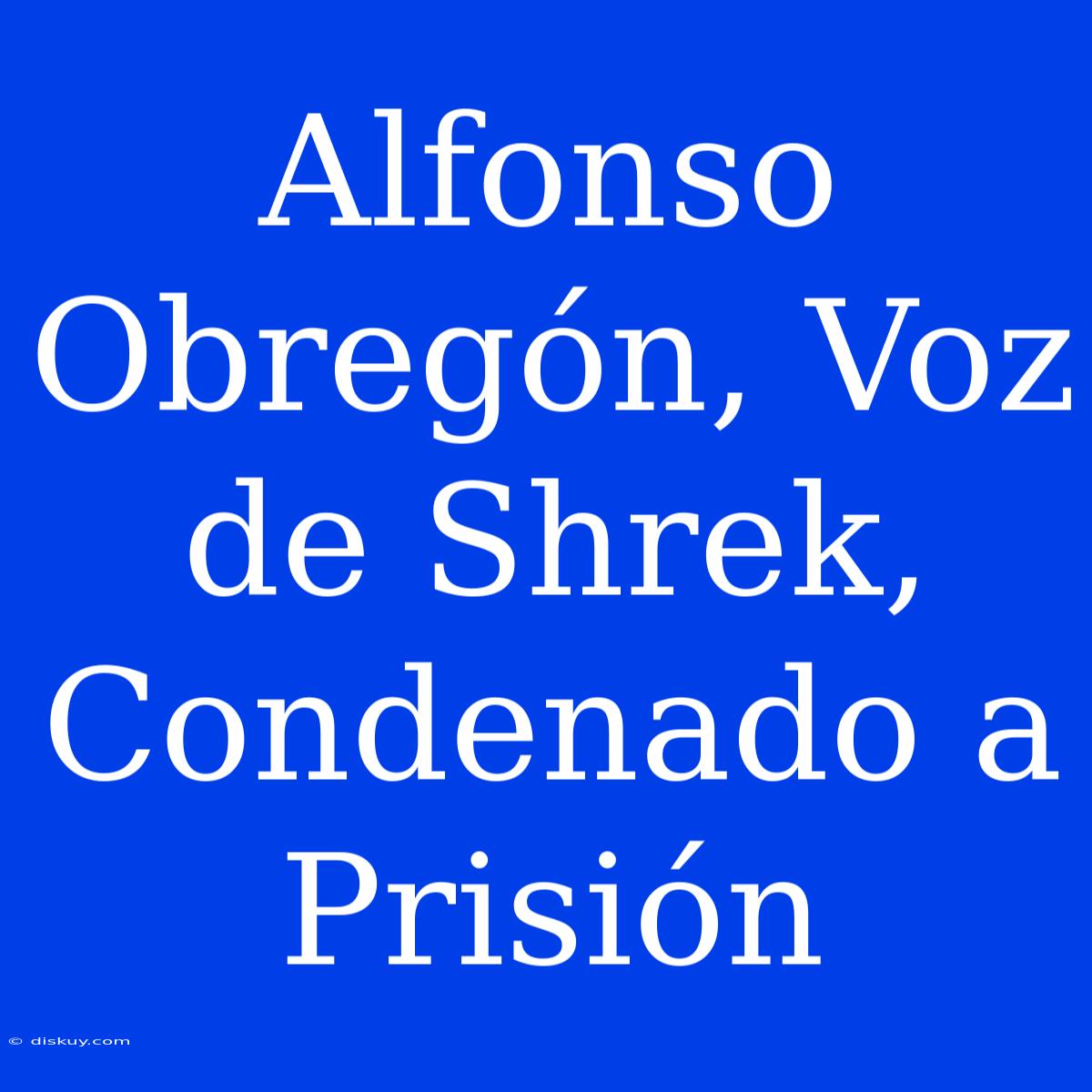 Alfonso Obregón, Voz De Shrek, Condenado A Prisión