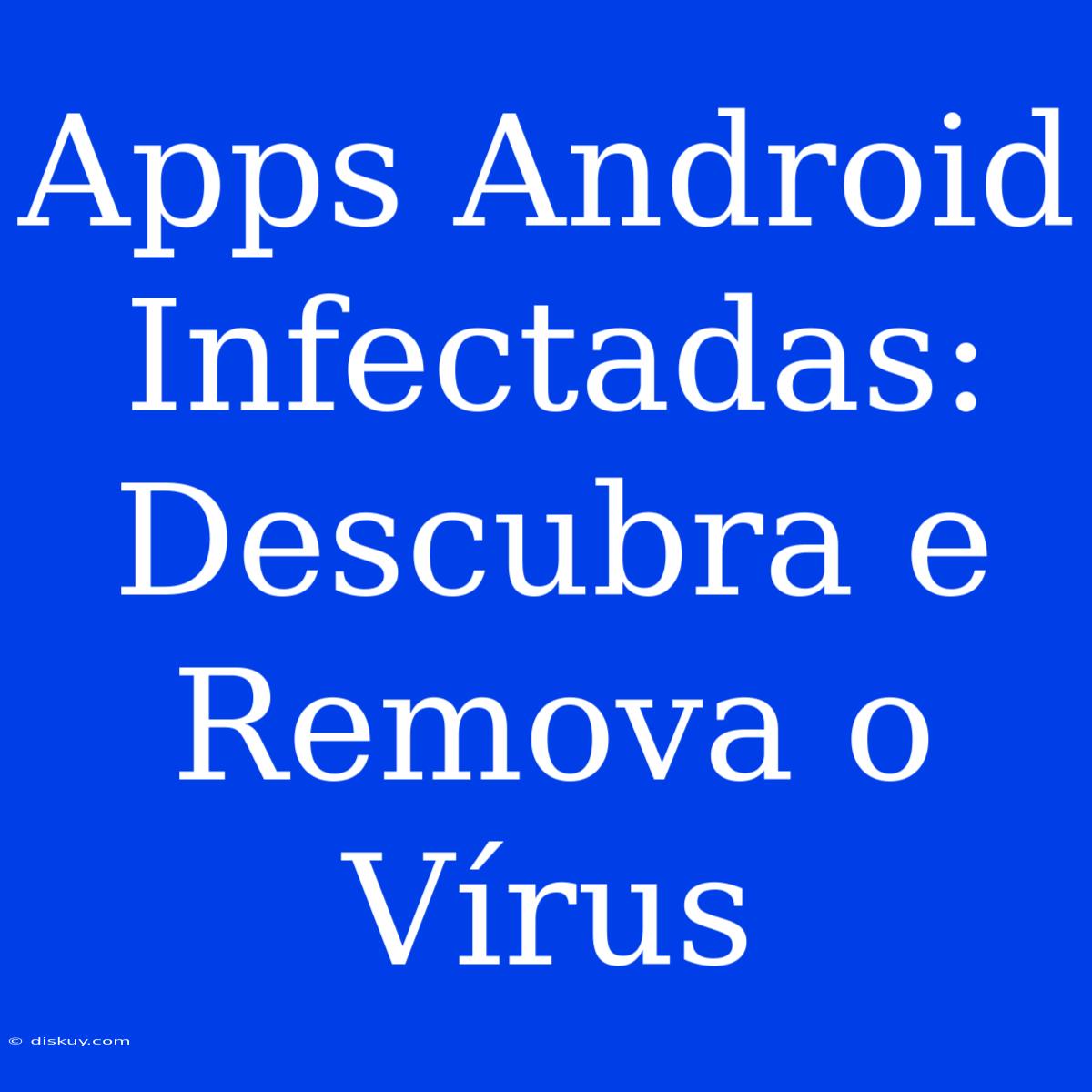 Apps Android Infectadas: Descubra E Remova O Vírus