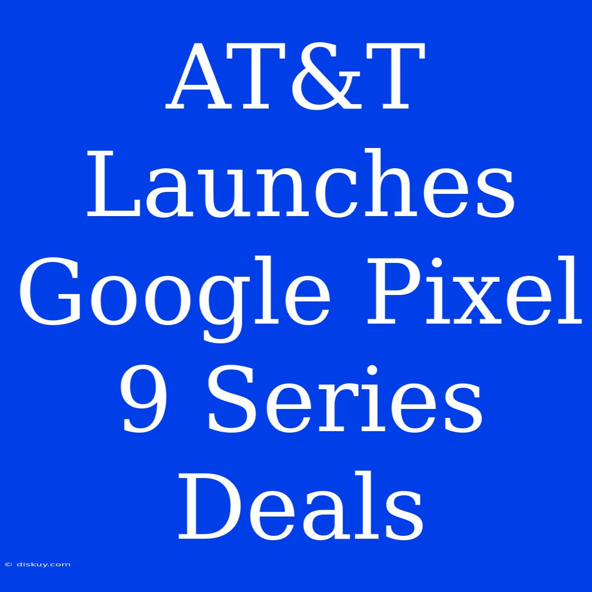 AT&T Launches Google Pixel 9 Series Deals