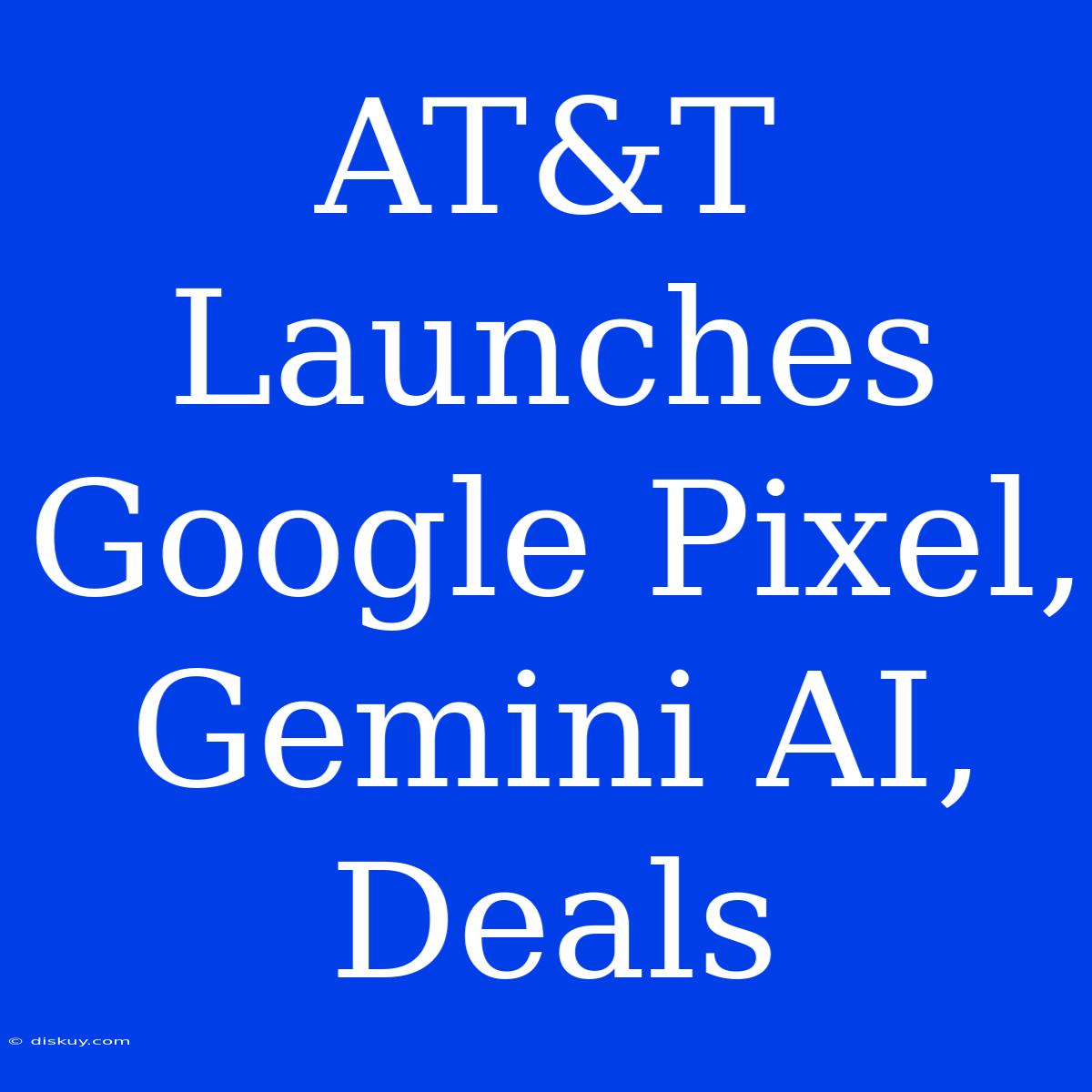 AT&T Launches Google Pixel, Gemini AI, Deals