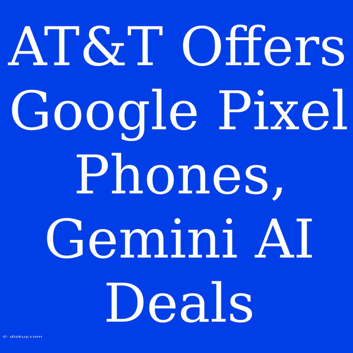 AT&T Offers Google Pixel Phones, Gemini AI Deals