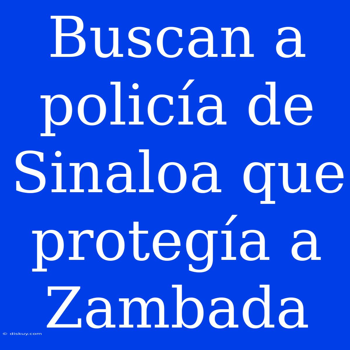 Buscan A Policía De Sinaloa Que Protegía A Zambada