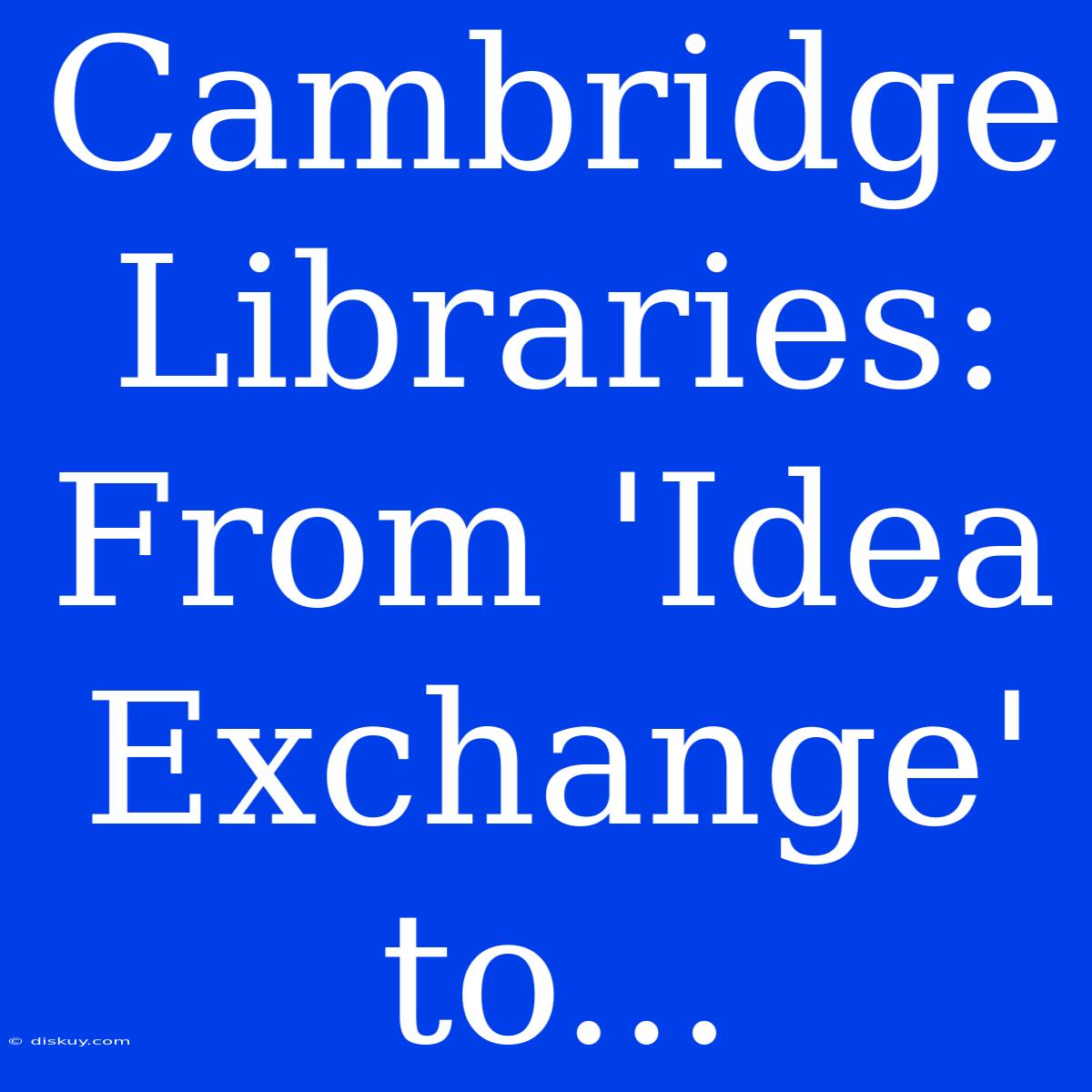 Cambridge Libraries: From 'Idea Exchange' To...