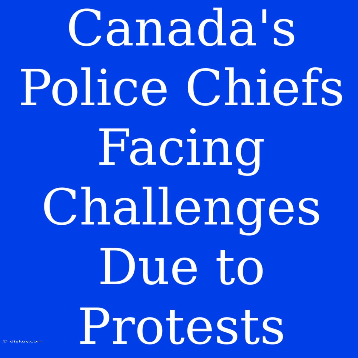 Canada's Police Chiefs Facing Challenges Due To Protests