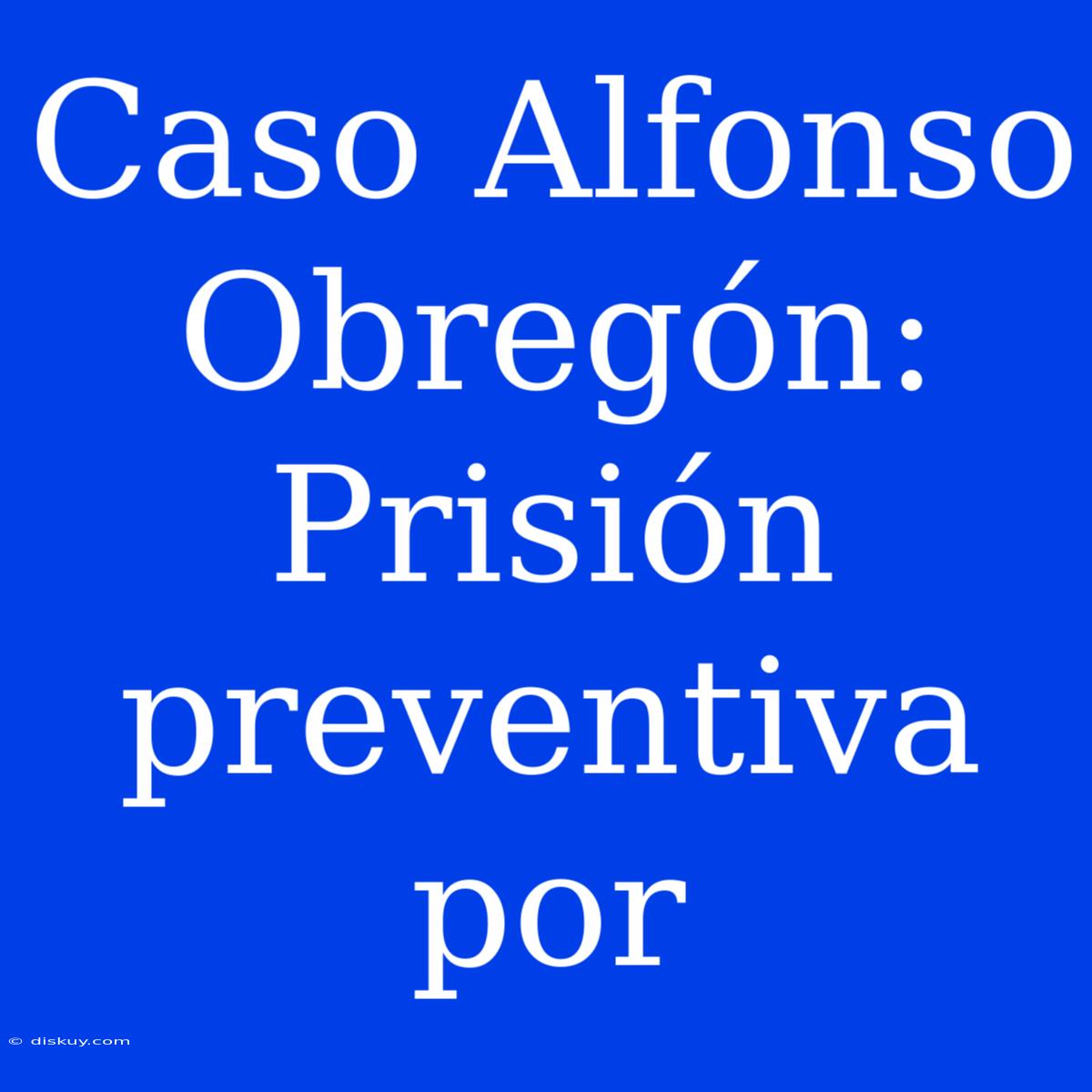 Caso Alfonso Obregón: Prisión Preventiva Por