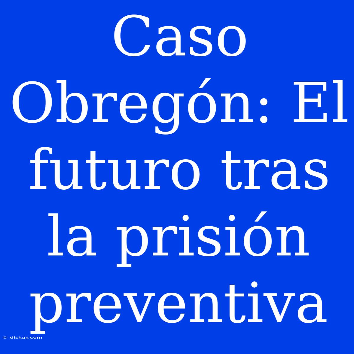 Caso Obregón: El Futuro Tras La Prisión Preventiva