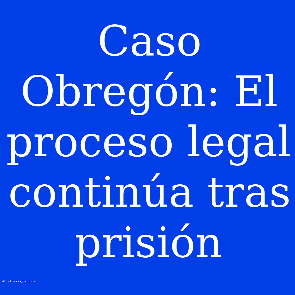 Caso Obregón: El Proceso Legal Continúa Tras Prisión