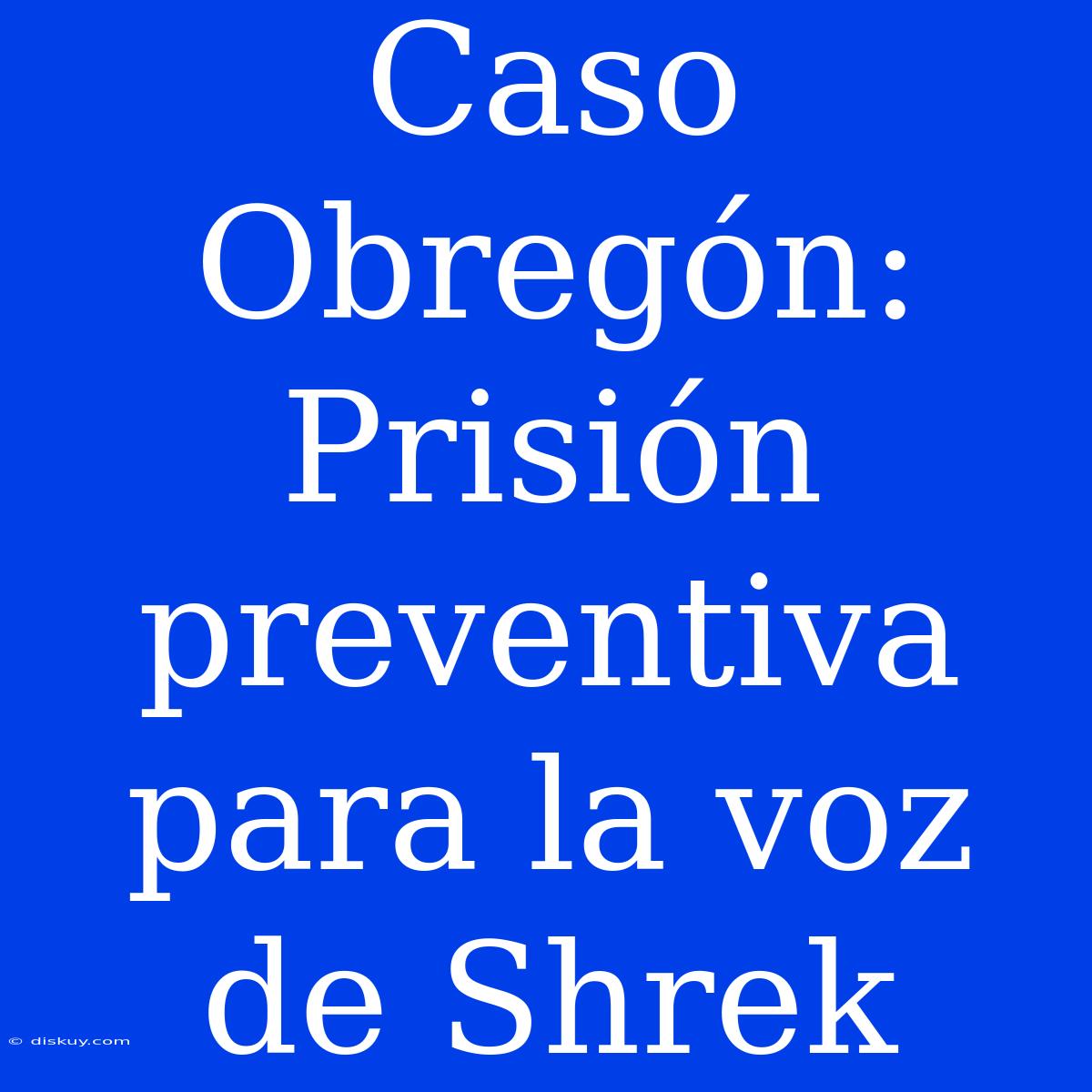 Caso Obregón: Prisión Preventiva Para La Voz De Shrek