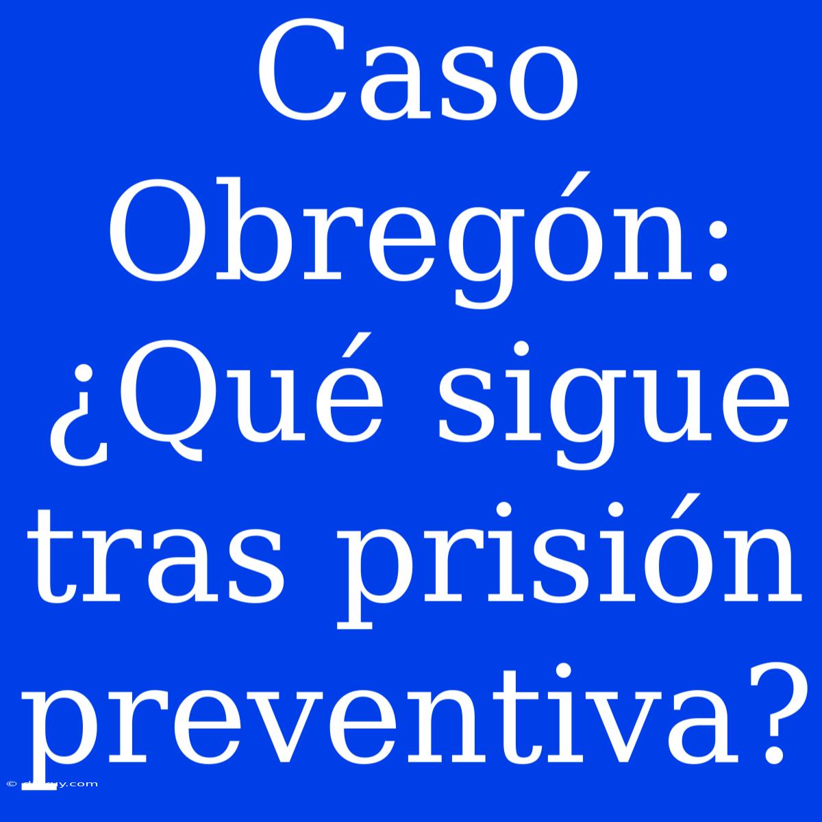 Caso Obregón: ¿Qué Sigue Tras Prisión Preventiva?