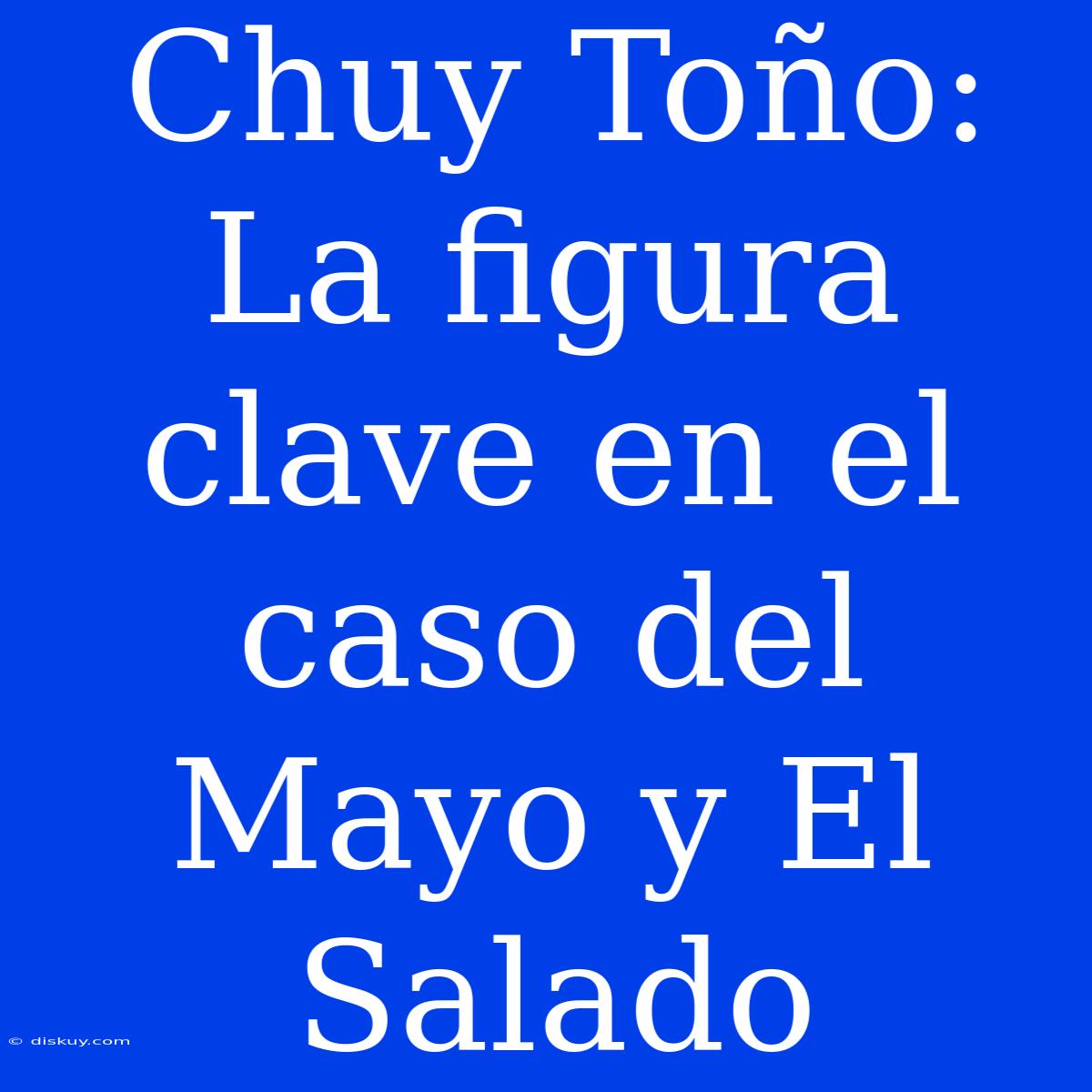 Chuy Toño: La Figura Clave En El Caso Del Mayo Y El Salado