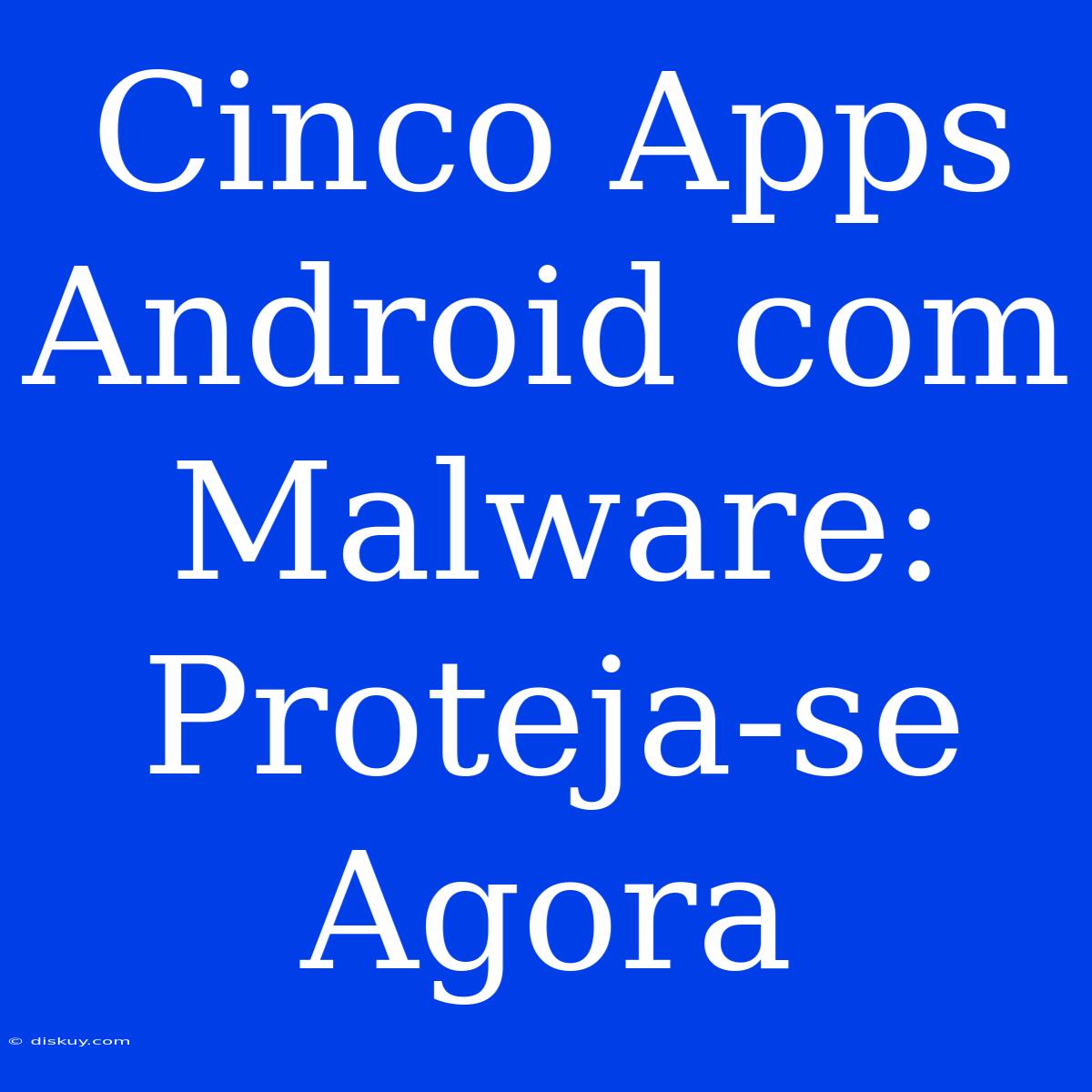 Cinco Apps Android Com Malware: Proteja-se Agora