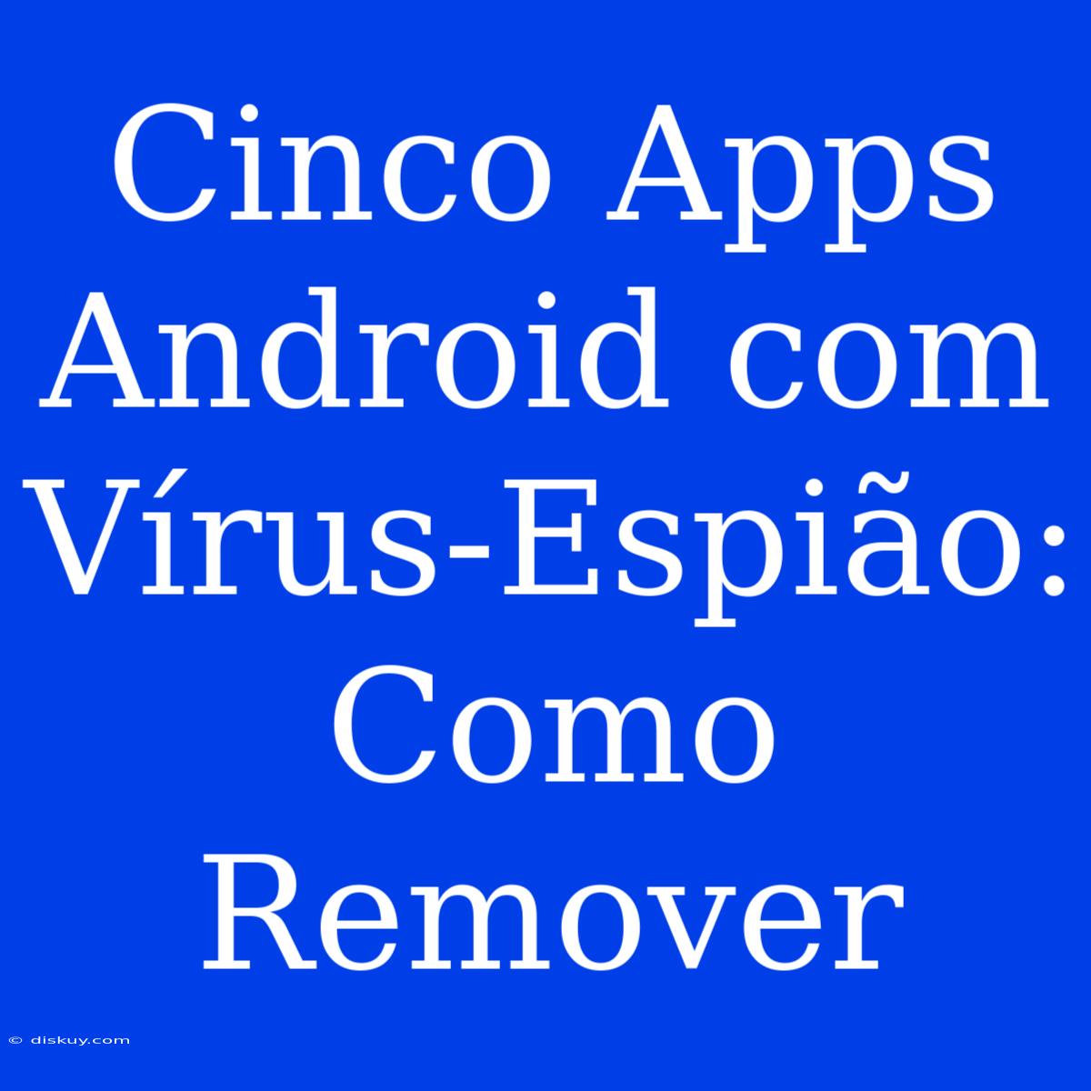 Cinco Apps Android Com Vírus-Espião: Como Remover