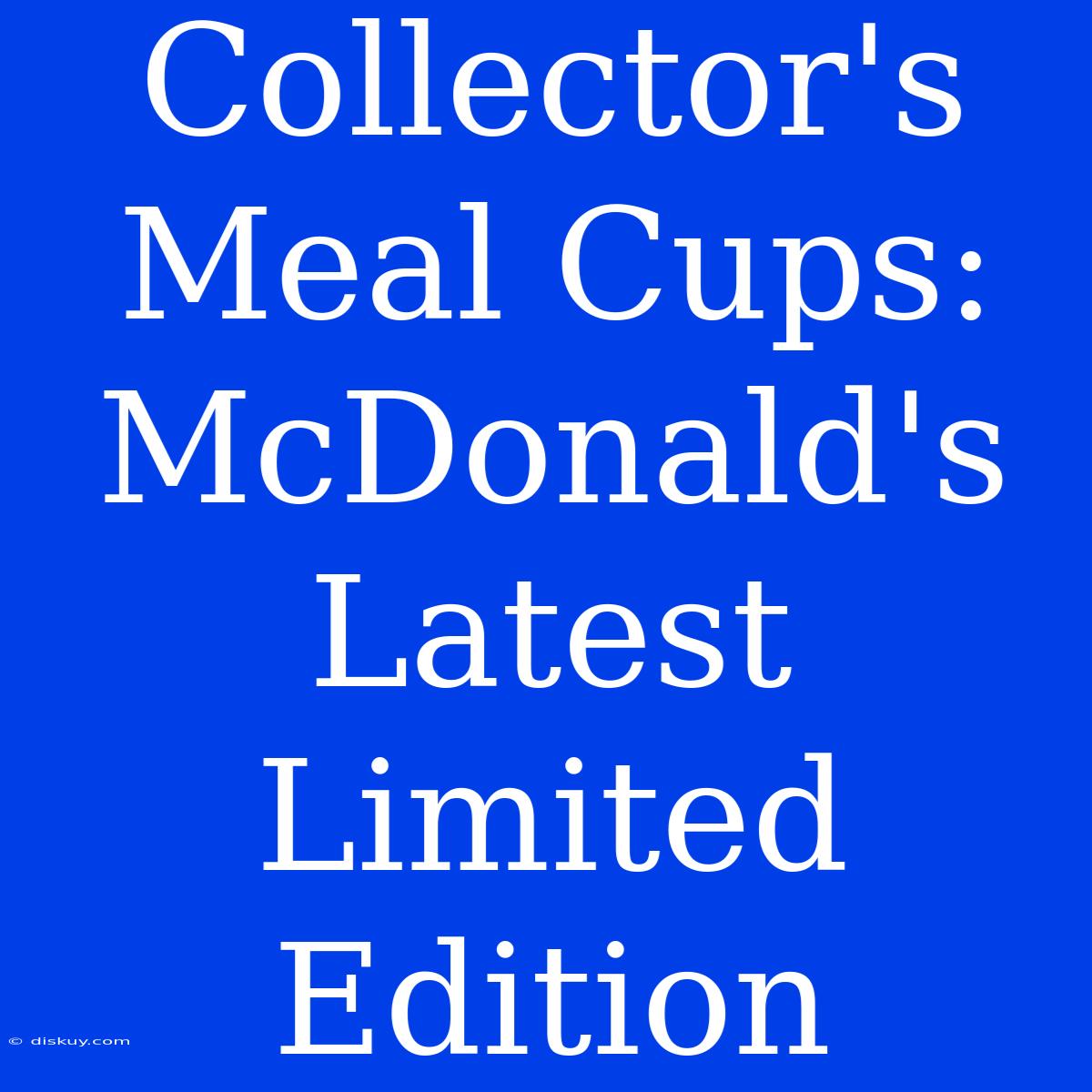 Collector's Meal Cups: McDonald's Latest Limited Edition