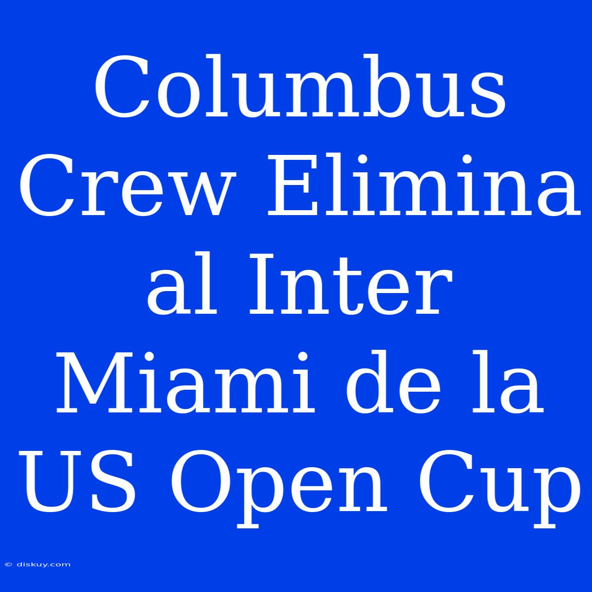 Columbus Crew Elimina Al Inter Miami De La US Open Cup