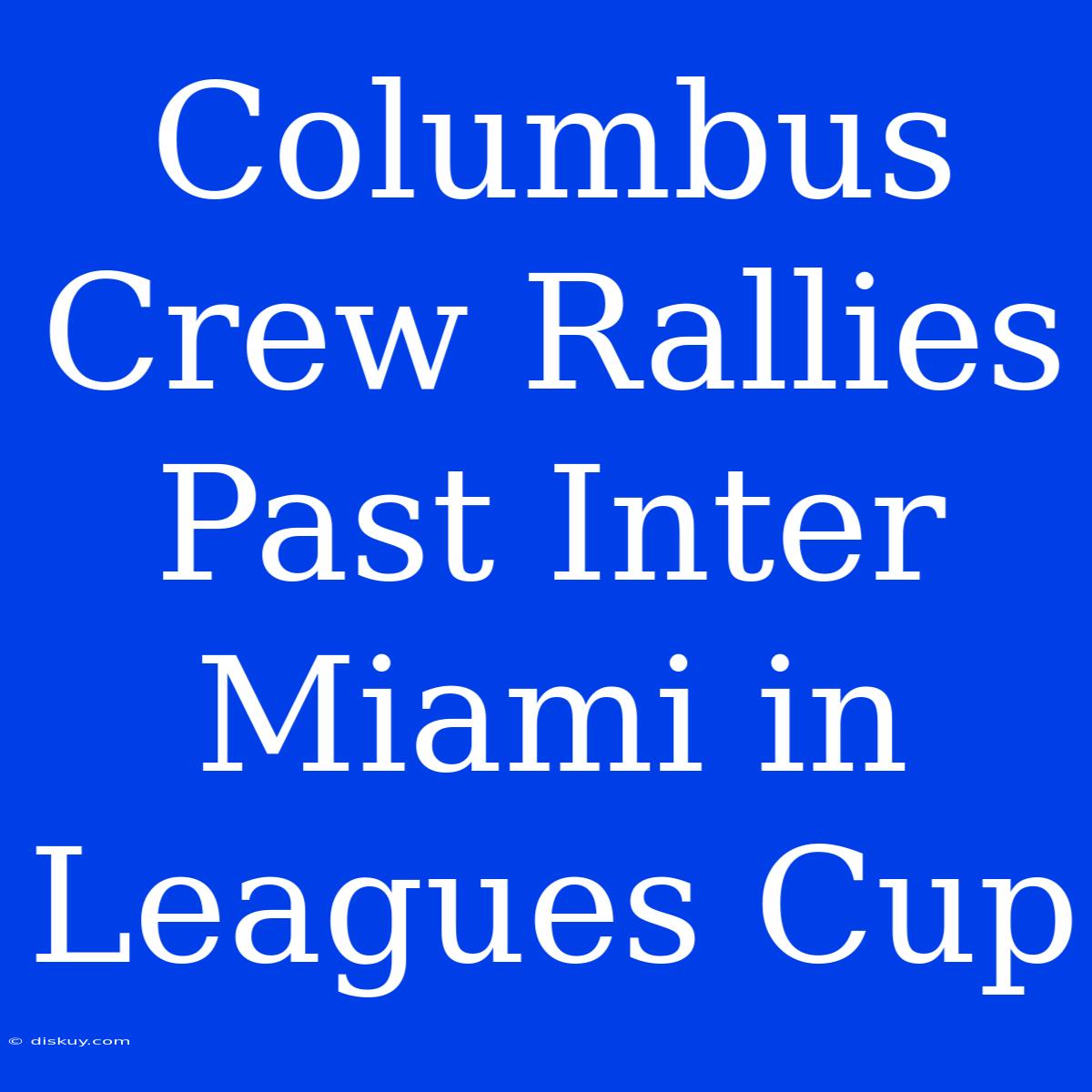 Columbus Crew Rallies Past Inter Miami In Leagues Cup