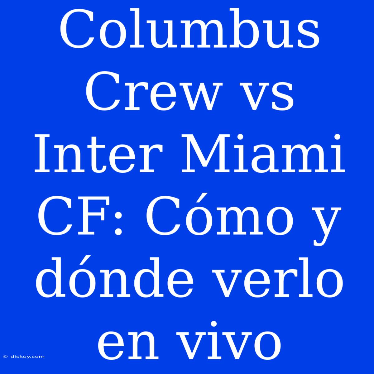 Columbus Crew Vs Inter Miami CF: Cómo Y Dónde Verlo En Vivo