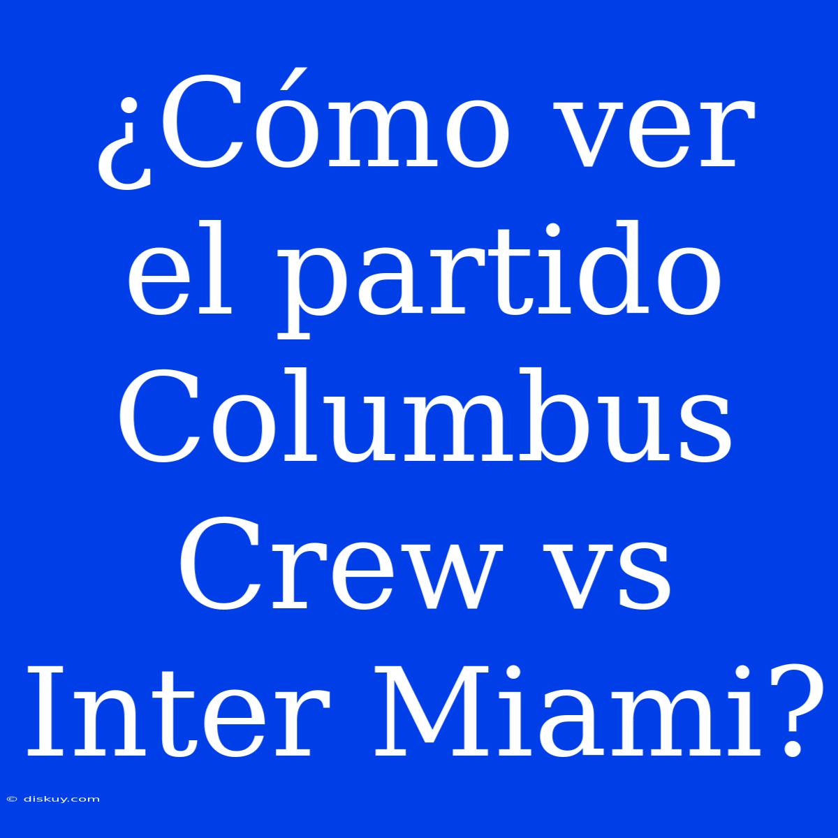 ¿Cómo Ver El Partido Columbus Crew Vs Inter Miami?