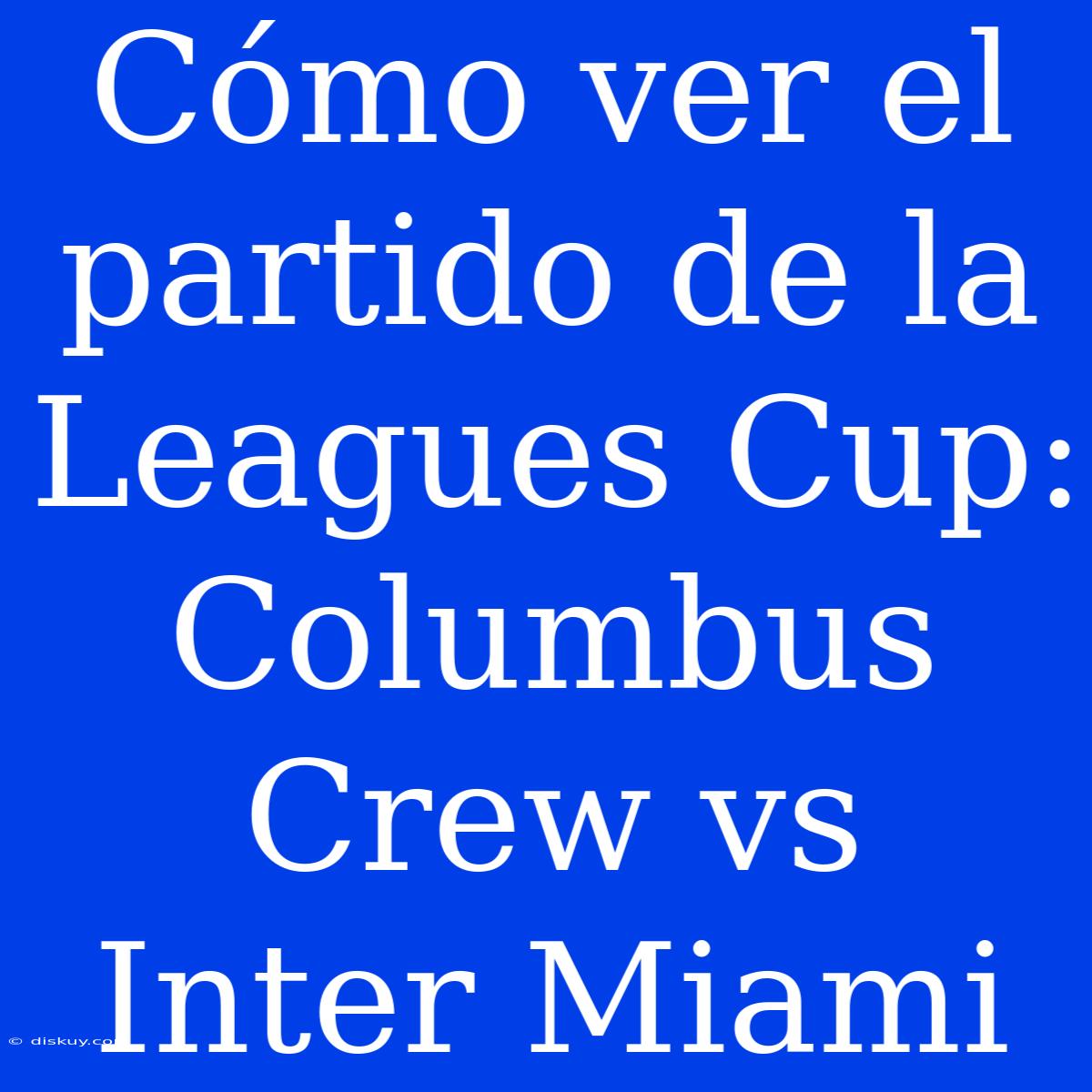 Cómo Ver El Partido De La Leagues Cup: Columbus Crew Vs Inter Miami