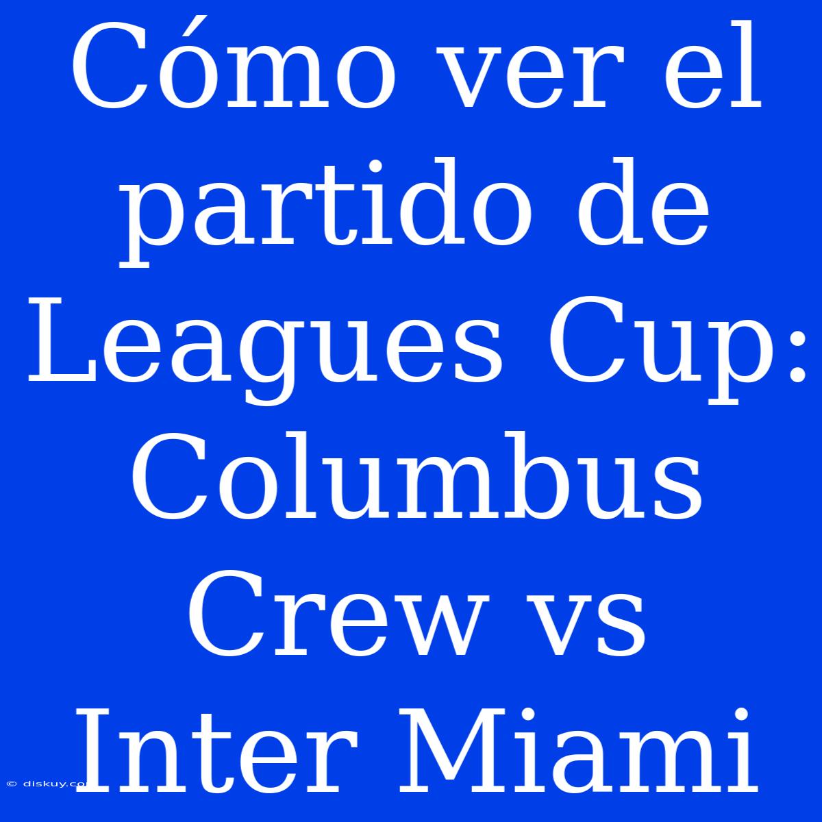 Cómo Ver El Partido De Leagues Cup: Columbus Crew Vs Inter Miami