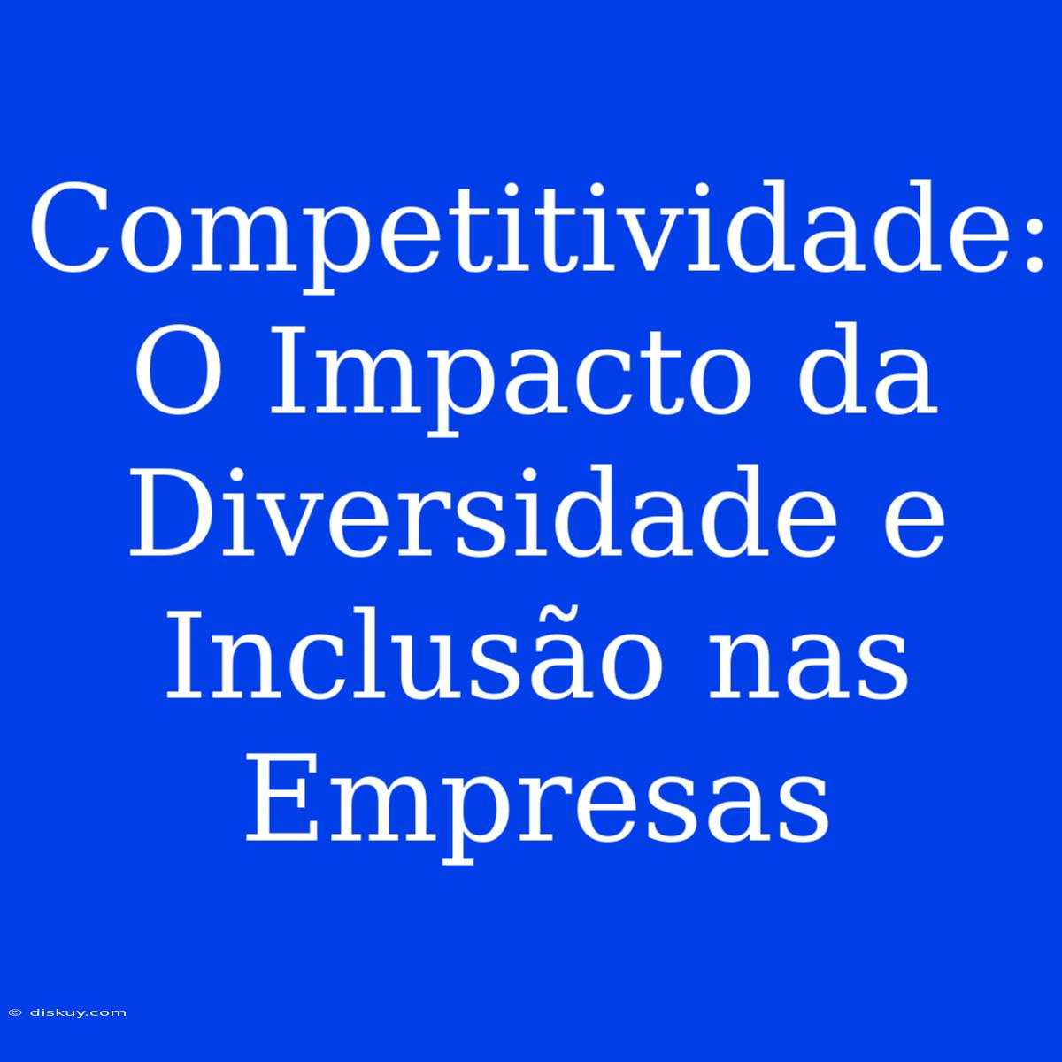 Competitividade: O Impacto Da Diversidade E Inclusão Nas Empresas