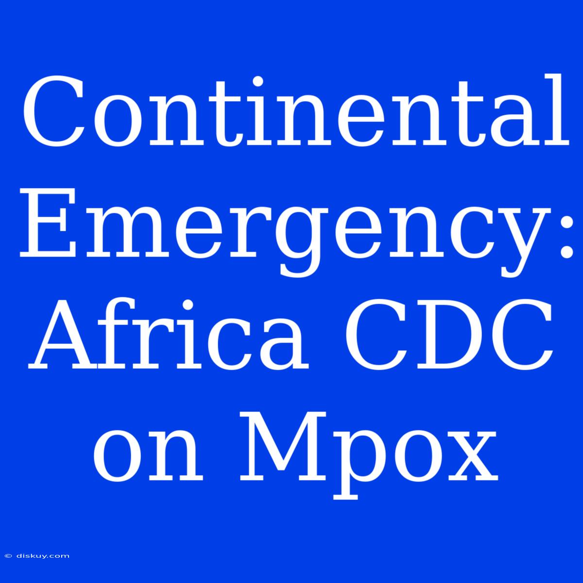 Continental Emergency: Africa CDC On Mpox