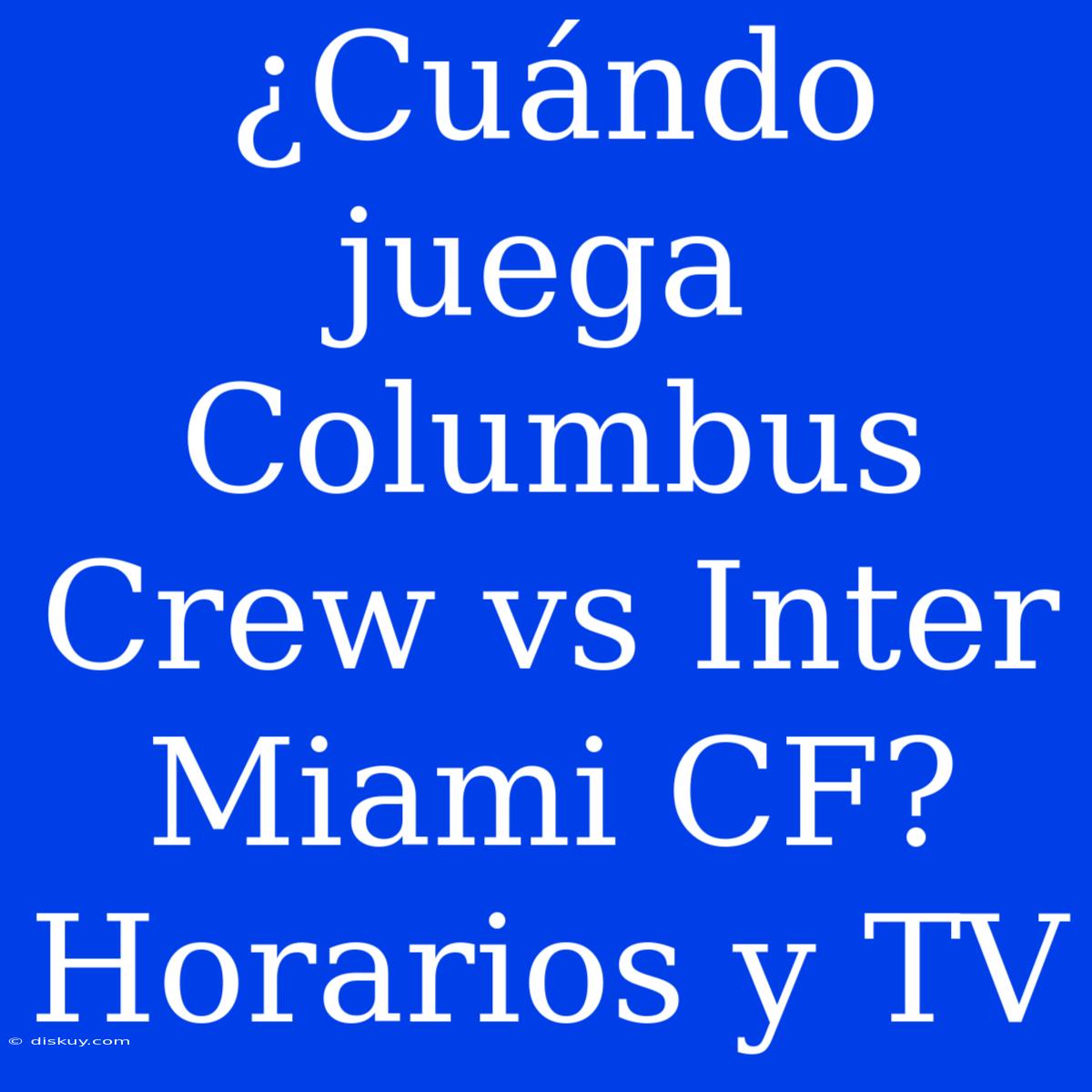 ¿Cuándo Juega Columbus Crew Vs Inter Miami CF? Horarios Y TV