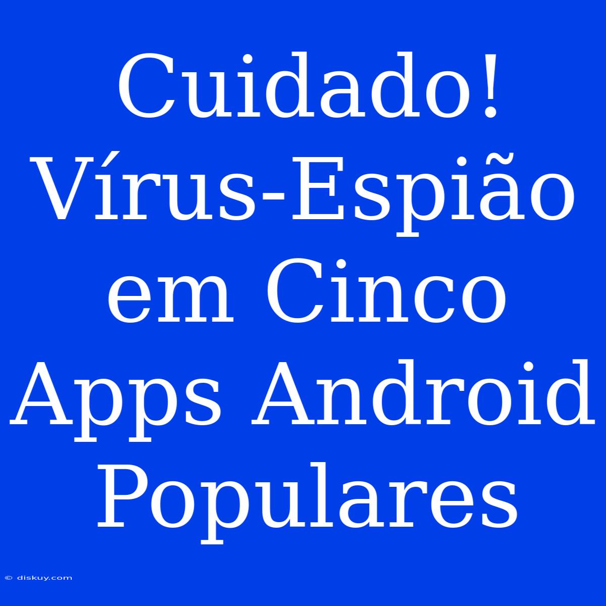 Cuidado! Vírus-Espião Em Cinco Apps Android Populares