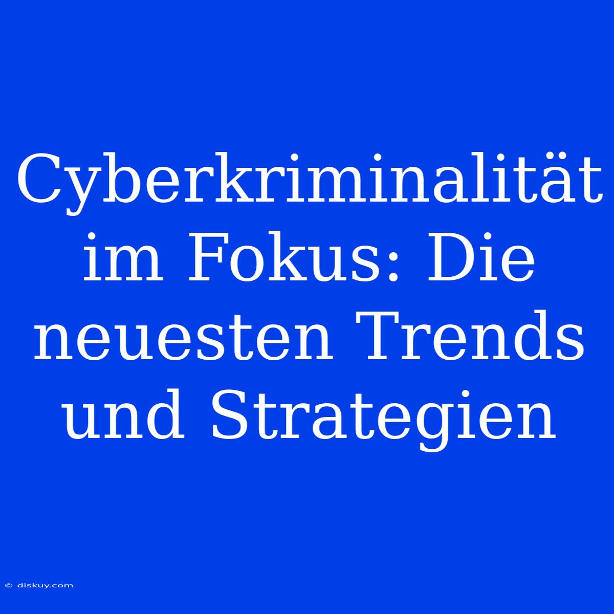 Cyberkriminalität Im Fokus: Die Neuesten Trends Und Strategien