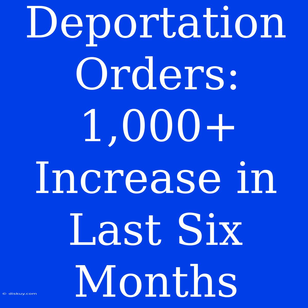 Deportation Orders: 1,000+ Increase In Last Six Months