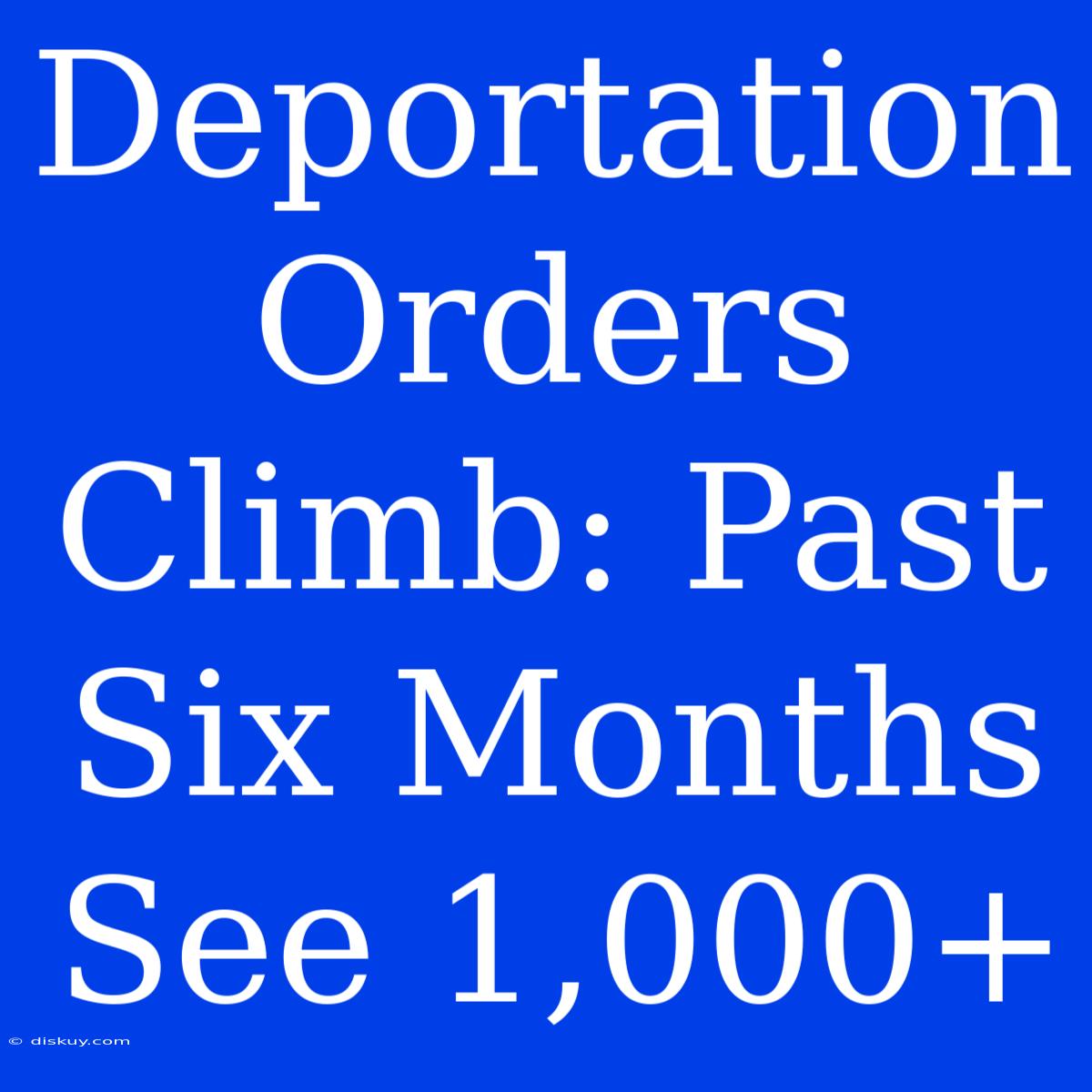 Deportation Orders Climb: Past Six Months See 1,000+