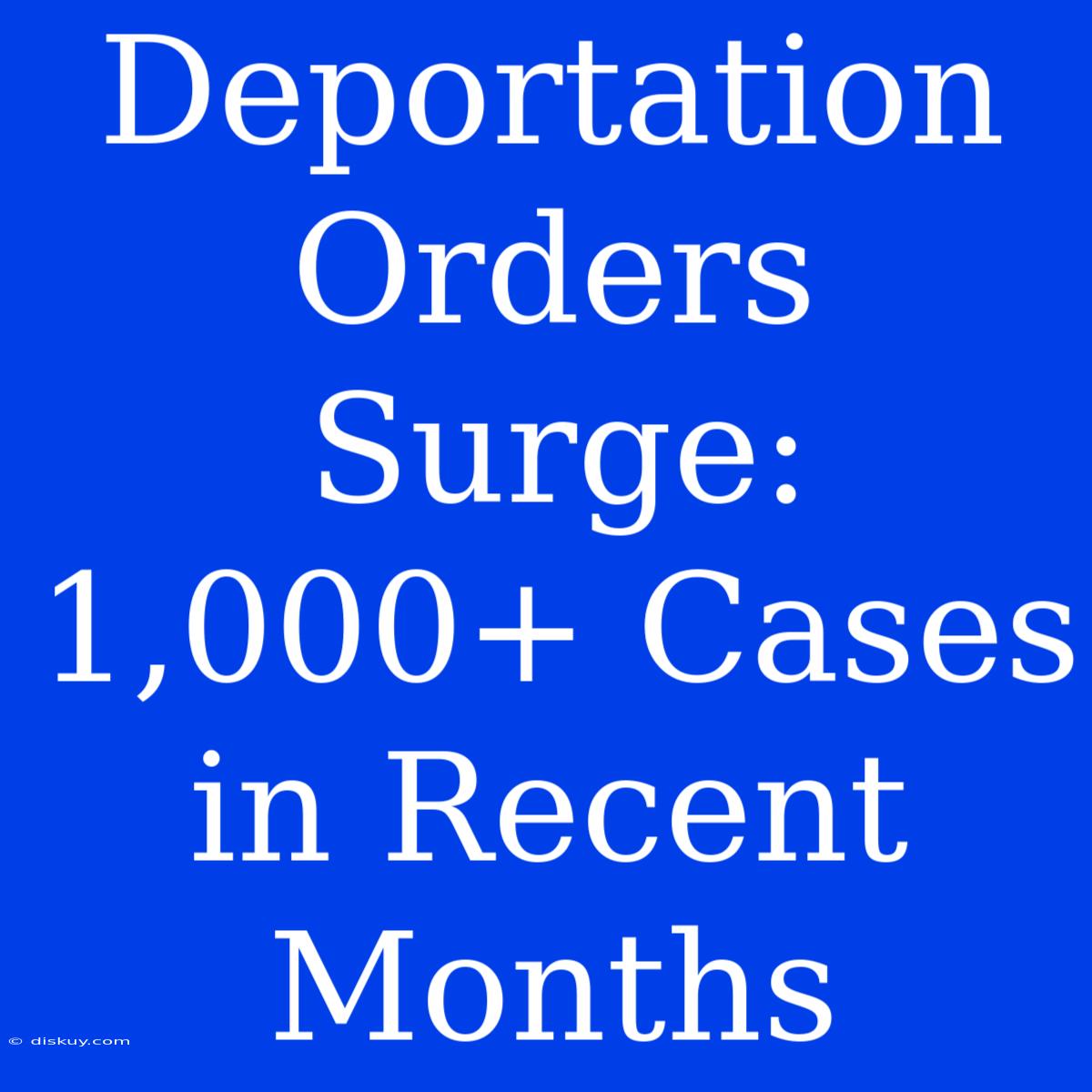 Deportation Orders Surge: 1,000+ Cases In Recent Months