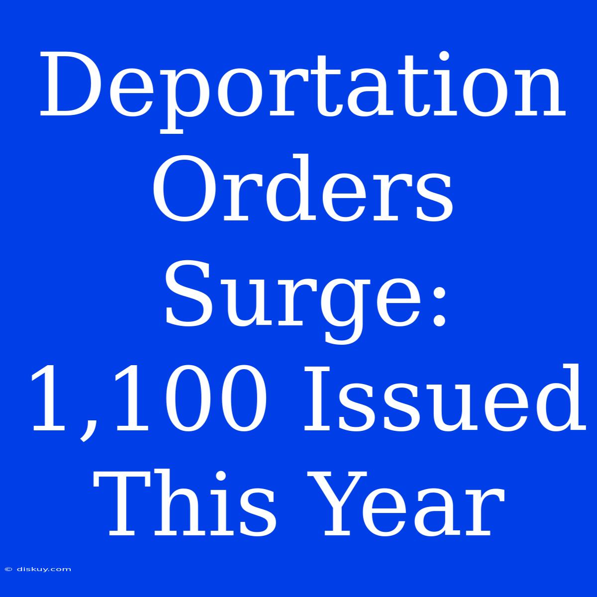 Deportation Orders Surge: 1,100 Issued This Year