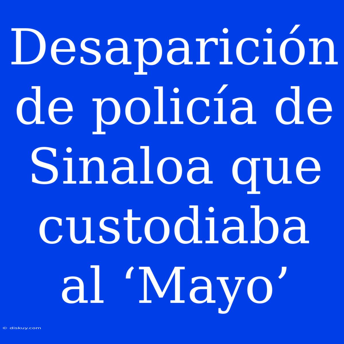 Desaparición De Policía De Sinaloa Que Custodiaba Al ‘Mayo’