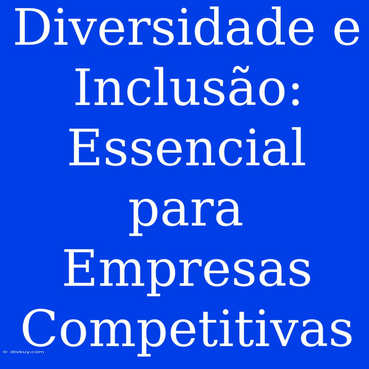 Diversidade E Inclusão: Essencial Para Empresas Competitivas